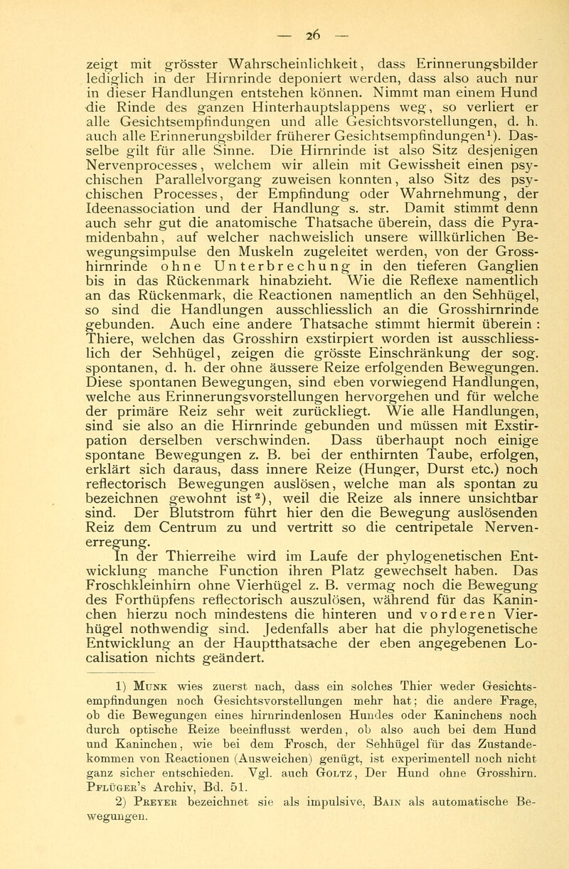 zeigt mit grösster Wahrscheinlichkeit, dass Erinnerungsbilder lediglich in der Hirnrinde deponiert werden, dass also auch nur in dieser Handlungen entstehen können. Nimmt man einem Hund die Rinde des ganzen Hinterhauptslappens weg, so verliert er alle Gesichtsempfindungen und alle Gesichtsvorstellungen, d. h. auch alle Erinnerungsbilder früherer Gesichtsempfindungen1). Das- selbe gilt für alle Sinne. Die Hirnrinde ist also Sitz desjenigen Nervenprocesses, welchem wir allein mit Gewissheit einen psy- chischen Parallelvorgang zuweisen konnten, also Sitz des psy- chischen Processes, der Empfindung oder Wahrnehmung, der Ideenassociation und der Handlung s. str. Damit stimmt denn auch sehr gut die anatomische Thatsache überein, dass die Pyra- midenbahn, auf welcher nachweislich unsere willkürlichen Be- wegungsimpulse den Muskeln zugeleitet werden, von der Gross- hirnrinde ohne Unterbrechung in den tieferen Ganglien bis in das Rückenmark hinabzieht. Wie die Reflexe namentlich an das Rückenmark, die Reactionen namentlich an den Sehhügel, so sind die Handlungen ausschliesslich an die Grosshirnrinde gebunden. Auch eine andere Thatsache stimmt hiermit überein : Thiere, welchen das Grosshirn exstirpiert worden ist ausschliess- lich der Sehhügel, zeigen die grösste Einschränkung der sog. spontanen, d. h. der ohne äussere Reize erfolgenden Bewegungen. Diese spontanen Bewegungen, sind eben vorwiegend Handlungen, welche aus ErinnerungsVorstellungen hervorgehen und für welche der primäre Reiz sehr weit zurückliegt. Wie alle Handlungen, sind sie also an die Hirnrinde gebunden und müssen mit Exstir- pation derselben verschwinden. Dass überhaupt noch einige spontane Bewegungen z. B. bei der enthirnten Taube, erfolgen, erklärt sich daraus, dass innere Reize (Hunger, Durst etc.) noch reflectorisch Bewegungen auslösen, welche man als spontan zu bezeichnen gewohnt ist2), weil die Reize als innere unsichtbar sind. Der Blutstrom führt hier den die Bewegung auslösenden Reiz dem Centrum zu und vertritt so die centripetale Nerven- erregung. In der Thierreihe wird im Laufe der phylogenetischen Ent- wicklung manche Function ihren Platz gewechselt haben. Das Froschkleinhirn ohne Vierhügel z. B. vermag noch die Bewegung des Forthüpfens reflectorisch auszulösen, während für das Kanin- chen hierzu noch mindestens die hinteren und vorderen Vier- hügel nothwendig sind. Jedenfalls aber hat die phylogenetische Entwicklung an der Hauptthatsache der eben angegebenen Lo- calisation nichts geändert. 1) Munk wies zuerst nach, dass ein solches Thier weder Gesichts- empfindungen noch Gesichtsvorstellungen mehr hat; die andere Frage, ob die Bewegungen eines hirnrindenlosen Hundes oder Kaninchens noch durch optische Reize beeinflusst werden, ob also auch bei dem Hund und Kaninchen, wie bei dem Frosch, der Sehhügel für das Zustande- kommen von Reactionen (Ausweichen) genügt, ist experimentell noch nicht ganz sicher entschieden. Vgl. auch Goltz , Der Hund ohne Grosshirn. Pplüger's Archiv, Bd. 51. 2) Pebyee bezeichnet sie als impulsive, Bain als automatische Be- wegungen.