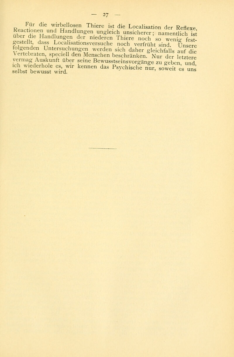 Für die wirbellosen Thiere ist die Localisation der Reflexe Reactionen und Handlungen ungleich unsicherer; namentlich ist über die Hand ungen der niederen Thiere noch ' so weni^ fest- gestellt, dass Localisationsversuche noch verfrüht sind. Unsere folgenden Untersuchungen werden sich daher gleichfalls auf die \ertebraten, speciell den Menschen beschränken Nur der letztere vermag Auskunft über seine Bewusstseinsvorgänge zu geben und :l:rä?±°f ,s7ir kennen das ****** »«. ^ i s selbst bewusst wird.