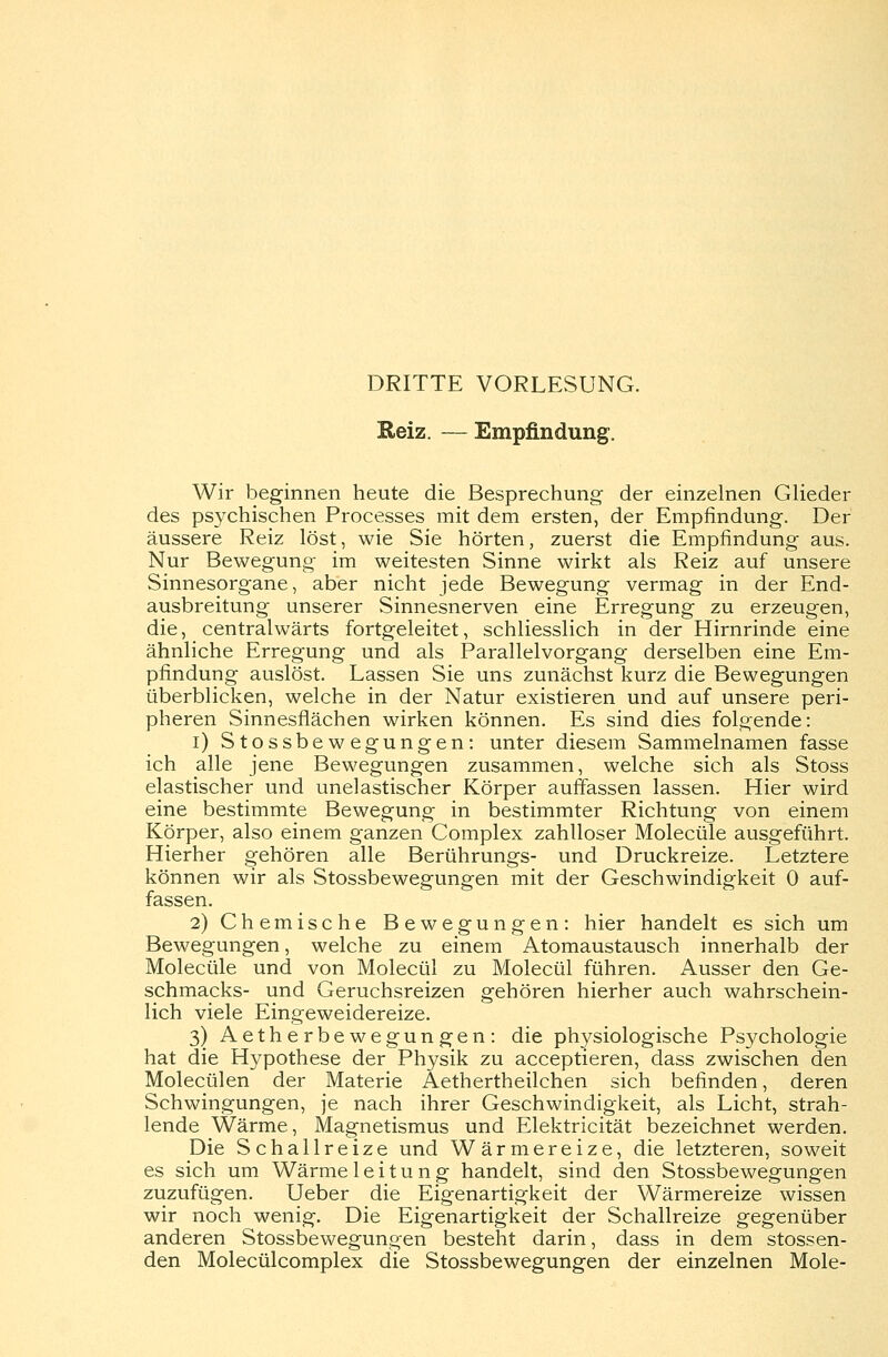 DRITTE VORLESUNG. Reiz. — Empfindung. Wir beginnen heute die Besprechung der einzelnen Glieder des psychischen Processes mit dem ersten, der Empfindung. Der äussere Reiz löst, wie Sie hörten, zuerst die Empfindung aus. Nur Bewegung im weitesten Sinne wirkt als Reiz auf unsere Sinnesorgane, aber nicht jede Bewegung vermag in der End- ausbreitung unserer Sinnesnerven eine Erregung zu erzeugen, die, centralwärts fortgeleitet, schliesslich in der Hirnrinde eine ähnliche Erregung und als Parallelvorgang derselben eine Em- pfindung auslöst. Lassen Sie uns zunächst kurz die Bewegungen überblicken, welche in der Natur existieren und auf unsere peri- pheren Sinnesflächen wirken können. Es sind dies folgende: i) Stossbewegungen: unter diesem Sammelnamen fasse ich alle jene Bewegungen zusammen, welche sich als Stoss elastischer und unelastischer Körper auffassen lassen. Hier wird eine bestimmte Bewegung in bestimmter Richtung von einem Körper, also einem ganzen Complex zahlloser Molecüle ausgeführt. Hierher gehören alle Berührungs- und Druckreize. Letztere können wir als Stossbewegungen mit der Geschwindigkeit 0 auf- fassen. 2) Chemische Bewegungen: hier handelt es sich um Bewegungen, welche zu einem Atomaustausch innerhalb der Molecüle und von Molecül zu Molecül führen. Ausser den Ge- schmacks- und Geruchsreizen gehören hierher auch wahrschein- lich viele Eingeweidereize. 3) Aetherbewegungen: die physiologische Psychologie hat die Hypothese der Physik zu acceptieren, dass zwischen den Molecülen der Materie Aethertheilchen sich befinden, deren Schwingungen, je nach ihrer Geschwindigkeit, als Licht, strah- lende Wärme, Magnetismus und Elektricität bezeichnet werden. Die Schallreize und Wärmereize, die letzteren, soweit es sich um Wärme 1 e i t u n g handelt, sind den Stossbewegungen zuzufügen. Ueber die Eigenartigkeit der Wärmereize wissen wir noch wenig. Die Eigenartigkeit der Schallreize gegenüber anderen Stossbewegungen besteht darin, dass in dem stossen- den Molecülcomplex die Stossbewegungen der einzelnen Mole-