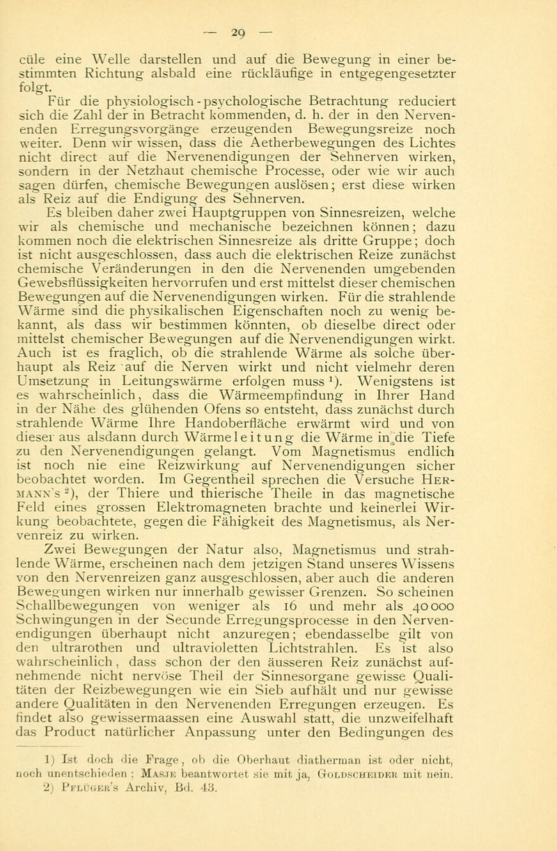 cüle eine Welle darstellen und auf die Bewegung in einer be- stimmten Richtung alsbald eine rückläufige in entgegengesetzter Für die physiologisch - psychologische Betrachtung reduciert sich die Zahl der in Betracht kommenden, d. h. der in den Nerven- enden Erregungsvorgänge erzeugenden Bewegungsreize noch weiter. Denn wir wissen, dass die Aetherbewegungen des Lichtes nicht direct auf die Nervenendigungen der Sehnerven wirken, sondern in der Netzhaut chemische Processe, oder wie wir auch sagen dürfen, chemische Bewegungen auslösen; erst diese wirken als Reiz auf die Endigung des Sehnerven. Es bleiben daher zwei Hauptgruppen von Sinnesreizen, welche wir als chemische und mechanische bezeichnen können; dazu kommen noch die elektrischen Sinnesreize als dritte Gruppe; doch ist nicht ausgeschlossen, dass auch die elektrischen Reize zunächst chemische Veränderungen in den die Nervenenden umgebenden Gewebsflüssigkeiten hervorrufen und erst mittelst dieser chemischen Bewegungen auf die Nervenendigungen wirken. Für die strahlende Wärme sind die physikalischen Eigenschaften noch zu wenig be- kannt, als dass wir bestimmen könnten, ob dieselbe direct oder mittelst chemischer Bewegungen auf die Nervenendigungen wirkt. Auch ist es fraglich, ob die strahlende Wärme als solche über- haupt als Reiz auf die Nerven wirkt und nicht vielmehr deren Umsetzung in Leitungswärme erfolgen muss J). Wenigstens ist es wahrscheinlich, dass die Wärmeempfindung in Ihrer Hand in der Nähe des glühenden Ofens so entsteht, dass zunächst durch strahlende Wärme Ihre Handoberfläche erwärmt wird und von dieser aus alsdann durch Wärmeleitung die Wärme in^die Tiefe zu den Nervenendigungen gelangt. Vom Magnetismus endlich ist noch nie eine Reizwirkung auf Nervenendigungen sicher beobachtet worden. Im Gegentheil sprechen die Versuche Her- mann's 2), der Thiere und thierische Theile in das magnetische Feld eines grossen Elektromagneten brachte und keinerlei Wir- kung beobachtete, gegen die Fähigkeit des Magnetismus, als Ner- venreiz zu wirken. Zwei Bewegungen der Natur also, Magnetismus und strah- lende Wärme, erscheinen nach dem jetzigen Stand unseres Wissens von den Nervenreizen ganz ausgeschlossen, aber auch die anderen Bewegungen wirken nur innerhalb gewisser Grenzen. So scheinen Schallbewegungen von weniger als 16 und mehr als 40000 Schwingungen in der Secunde Erregungsprocesse in den Nerven- endigungen überhaupt nicht anzuregen; ebendasselbe gilt von den ultrarothen und ultravioletten Lichtstrahlen. Es ist also wahrscheinlich , dass schon der den äusseren Reiz zunächst auf- nehmende nicht nervöse Theil der Sinnesorgane gewisse Quali- täten der Reizbewegungen wie ein Sieb aufhält und nur gewisse andere Qualitäten in den Nervenenden Erregungen erzeugen. Es rindet also gewissermaassen eine Auswahl statt, die unzweifelhaft das Product natürlicher Anpassung unter den Bedingungen des 1) Ist doch die Frage, ob die Oberhaut diatherman ist oder nicht, Doch unentschieden : Mas.ik beantwortet sie; mit ja, (xouischkider mit nein. 2 l'ri.i öeb's Archiv, B<l. 43.