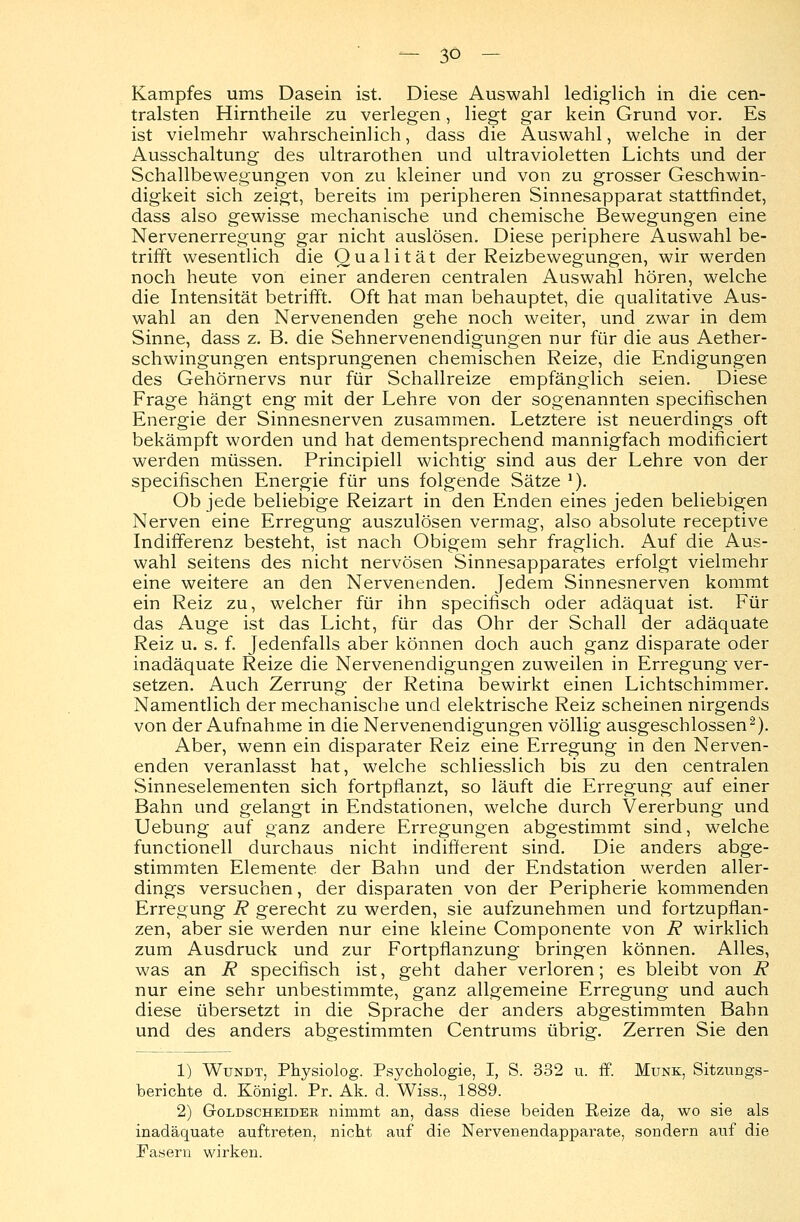 Kampfes ums Dasein ist. Diese Auswahl lediglich in die cen- tralsten Hirntheile zu verlegen, liegt gar kein Grund vor. Es ist vielmehr wahrscheinlich, dass die Auswahl, welche in der Ausschaltung des ultrarothen und ultravioletten Lichts und der Schallbewegungen von zu kleiner und von zu grosser Geschwin- digkeit sich zeigt, bereits im peripheren Sinnesapparat stattfindet, dass also gewisse mechanische und chemische Bewegungen eine Nervenerregung gar nicht auslösen. Diese periphere Auswahl be- trifft wesentlich die Qualität der Reizbewegungen, wir werden noch heute von einer anderen centralen Auswahl hören, welche die Intensität betrifft. Oft hat man behauptet, die qualitative Aus- wahl an den Nervenenden gehe noch weiter, und zwar in dem Sinne, dass z. B. die Sehnervenendigungen nur für die aus Aether- schwingungen entsprungenen chemischen Reize, die Endigungen des Gehörnervs nur für Schallreize empfänglich seien. Diese Frage hängt eng mit der Lehre von der sogenannten specifischen Energie der Sinnesnerven zusammen. Letztere ist neuerdings oft bekämpft worden und hat dementsprechend mannigfach modinciert werden müssen. Principiell wichtig sind aus der Lehre von der specifischen Energie für uns folgende Sätze *). Ob jede beliebige Reizart in den Enden eines jeden beliebigen Nerven eine Erregung auszulösen vermag, also absolute receptive Indifferenz besteht, ist nach Obigem sehr fraglich. Auf die Aus- wahl seitens des nicht nervösen Sinnesapparates erfolgt vielmehr eine weitere an den Nervenenden. Jedem Sinnesnerven kommt ein Reiz zu, welcher für ihn specifisch oder adäquat ist. Für das Auge ist das Licht, für das Ohr der Schall der adäquate Reiz u. s. f. Jedenfalls aber können doch auch ganz disparate oder inadäquate Reize die Nervenendigungen zuweilen in Erregung ver- setzen. Auch Zerrung der Retina bewirkt einen Lichtschimmer. Namentlich der mechanische und elektrische Reiz scheinen nirgends von der Aufnahme in die Nervenendigungen völlig ausgeschlossen2). Aber, wenn ein disparater Reiz eine Erregung in den Nerven- enden veranlasst hat, welche schliesslich bis zu den centralen Sinneselementen sich fortpflanzt, so läuft die Erregung auf einer Bahn und gelangt in Endstationen, welche durch Vererbung und Uebung auf ganz andere Erregungen abgestimmt sind, welche functionell durchaus nicht indifferent sind. Die anders abge- stimmten Elemente der Bahn und der Endstation werden aller- dings versuchen, der disparaten von der Peripherie kommenden Erregung R gerecht zu werden, sie aufzunehmen und fortzupflan- zen, aber sie werden nur eine kleine Componente von R wirklich zum Ausdruck und zur Fortpflanzung bringen können. Alles, was an R specifisch ist, geht daher verloren; es bleibt von R nur eine sehr unbestimmte, ganz allgemeine Erregung und auch diese übersetzt in die Sprache der anders abgestimmten Bahn und des anders abgestimmten Centrums übrig. Zerren Sie den 1) Wundt, Physiolog. Psychologie, I, S. 332 u. ff. Munk, Sitzungs- berichte d. Königl. Pr. Ak. d. Wiss., 1889. 2) Goldscheidek nimmt an, dass diese beiden Reize da, wo sie als inadäquate auftreten, nicht auf die Nervenendapparate, sondern auf die Fasern wirken.