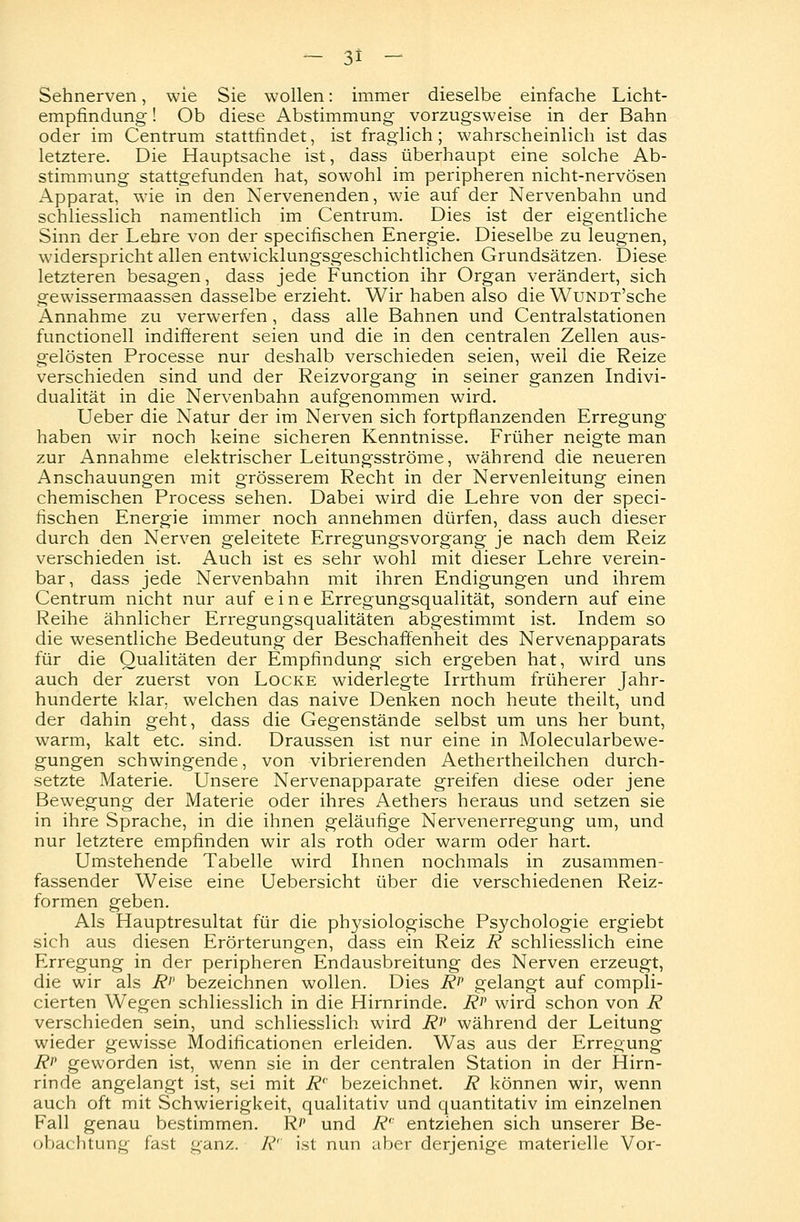 Sehnerven, wie Sie wollen: immer dieselbe einfache Licht- empfindung ! Ob diese Abstimmung vorzugsweise in der Bahn oder im Centrum stattfindet, ist fraglich; wahrscheinlich ist das letztere. Die Hauptsache ist, dass überhaupt eine solche Ab- stimmung stattgefunden hat, sowohl im peripheren nicht-nervösen Apparat, wie in den Nervenenden, wie auf der Nervenbahn und schliesslich namentlich im Centrum. Dies ist der eigentliche Sinn der Lehre von der specifischen Energie. Dieselbe zu leugnen, widerspricht allen entwicklungsgeschichtlichen Grundsätzen. Diese letzteren besagen, dass jede Function ihr Organ verändert, sich gewissermaassen dasselbe erzieht. Wir haben also die WuNDT'sche Annahme zu verwerfen, dass alle Bahnen und Centralstationen functionell indifferent seien und die in den centralen Zellen aus- gelösten Processe nur deshalb verschieden seien, weil die Reize verschieden sind und der Reizvorgang in seiner ganzen Indivi- dualität in die Nervenbahn aufgenommen wird. Ueber die Natur der im Nerven sich fortpflanzenden Erregung haben wir noch keine sicheren Kenntnisse. Früher neigte man zur Annahme elektrischer Leitungsströme, während die neueren Anschauungen mit grösserem Recht in der Nervenleitung einen chemischen Process sehen. Dabei wird die Lehre von der speci- fischen Energie immer noch annehmen dürfen, dass auch dieser durch den Nerven geleitete Erregungsvorgang je nach dem Reiz verschieden ist. Auch ist es sehr wohl mit dieser Lehre verein- bar, dass jede Nervenbahn mit ihren Endigungen und ihrem Centrum nicht nur auf eine Erregungsqualität, sondern auf eine Reihe ähnlicher Erregungsqualitäten abgestimmt ist. Indem so die wesentliche Bedeutung der Beschaffenheit des Nervenapparats für die Qualitäten der Empfindung sich ergeben hat, wird uns auch der zuerst von Locke widerlegte Irrthum früherer Jahr- hunderte klar, welchen das naive Denken noch heute theilt, und der dahin geht, dass die Gegenstände selbst um uns her bunt, warm, kalt etc. sind. Draussen ist nur eine in Molecularbewe- gungen schwingende, von vibrierenden Aethertheilchen durch- setzte Materie. Unsere Nervenapparate greifen diese oder jene Bewegung der Materie oder ihres Aethers heraus und setzen sie in ihre Sprache, in die ihnen geläufige Nervenerregung um, und nur letztere empfinden wir als roth oder warm oder hart. Umstehende Tabelle wird Ihnen nochmals in zusammen- fassender Weise eine Uebersicht über die verschiedenen Reiz- formen geben. Als Hauptresultat für die physiologische Psychologie ergiebt sich aus diesen Erörterungen, dass ein Reiz R schliesslich eine Erregung in der peripheren Endausbreitung des Nerven erzeugt, die wir als R>> bezeichnen wollen. Dies Rp gelangt auf compli- cierten Wegen schliesslich in die Hirnrinde. Rr wird schon von R verschieden sein, und schliesslich wird i?>' während der Leitung wieder gewisse Modifikationen erleiden. Was aus der Erregung Rp geworden ist, wenn sie in der centralen Station in der Hirn- rinde angelangt ist, sei mit R' bezeichnet. R können wir, wenn auch oft mit Schwierigkeit, qualitativ und quantitativ im einzelnen Fall genau bestimmen. Rp und Rc entziehen sich unserer Be- obachtung fast ganz. A ist nun aber derjenige materielle Vor-