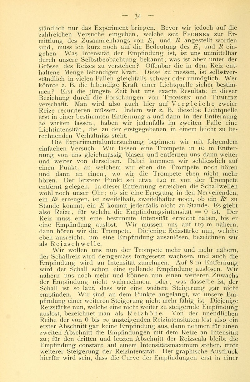 ständlich nur das Experiment bringen. Bevor wir jedoch auf die zahlreichen Versuche eingehen, welche seit Fechner zur Er- mittlung des Zusammenhangs von E1 und R angestellt worden sind, muss ich kurz noch auf die Bedeutung des E1 und R ein- gehen. Was Intensität der Empfindung ist, ist uns unmittelbar durch unsere Selbstbeobachtung bekannt; was ist aber unter der Grösse des Reizes zu verstehen? Offenbar die in dem Reiz ent- haltene Menge lebendiger Kraft. Diese zu messen, ist selbstver- ständlich in vielen Fällen gleichfalls schwer oder unmöglich. Wer könnte z. B. die lebendige Kraft einer Lichtquelle sicher bestim- men? Erst die jüngste Zeit hat uns exacte Resultate in dieser Beziehung durch die Forschungen von Thomsen und Tumlirz verschafft. Man wird also auch hier auf Vergleiche zweier Reize recurrieren müssen. Indem wir z. B. dieselbe Lichtquelle erst in einer bestimmten Entfernung a und dann in der Entfernung 2a wirken lassen, haben wir jedenfalls im zweiten Falle eine Lichtintensität, die zu der erstgegebenen in einem leicht zu be- rechnenden Verhältniss steht. Die Experimentaluntersuchung beginnen wir mit folgendem einfachen Versuch. Wir lassen eine Trompete in 10 m Entfer- nung von uns gleichmässig blasen und entfernen uns dann weiter und weiter von derselben. Dabei kommen wir schliesslich auf einen Punkt, an welchem wir eben die Trompete noch hören und dann an einen, wo wir die Trompete eben nicht mehr hören. Der letztere Punkt sei etwa 120 m von der Trompete entfernt gelegen. In dieser Entfernung erreichen die Schallwellen wohl noch unser Ohr; ob sie eine Erregung in den Nervenenden, ein Rv erzeugen, ist zweifelhaft, zweifelhafter «noch, ob ein Rc zu Stande kommt, ein E kommt jedenfalls nicht zu Stande. Es giebt also Reize, für welche die Empfindungsintensität = 0 ist. Der Reiz muss erst eine bestimmte Intensität erreicht haben, bis er eine Empfindung auslöst. Wir müssen uns auf 119 m nähern, dann hören wir die Trompete. Diejenige Reizstärke nun, welche eben ausreicht, um eine Empfindung auszulösen, bezeichnen wir als Reizschwelle. Wir wollen uns nun der Trompete mehr und mehr nähern, der Schallreiz wird demgemäss fortgesetzt wachsen, und auch die Empfindung wird an Intensität zunehmen. Auf 8 m Entfernung wird der Schall schon eine gellende Empfindung auslösen. Wir nähern uns noch mehr und können nun einen weiteren Zuwachs der Empfindung nicht wahrnehmen, oder, was dasselbe ist, der Schall ist so laut, dass wir eine weitere Steigerung gar nicht empfinden. Wir sind an dem Punkte angelangt, wo unsere Em- pfindung einer weiteren Steigerung nicht mehr fähig ist. Diejenige Reizstärke nun, welche eine nicht weiter zu steigernde Empfindung auslöst, bezeichnet man als Reizhöhe. Von der unendlichen Reihe der von 0 bis 00 ansteigenden Reizintensitäten löst also ein erster Abschnitt gar keine Empfindung aus, dann nehmen für einen zweiten Abschnitt die Empfindungen mit dem Reize an Intensität zu; für den dritten und letzten Abschnitt der Reizscala bleibt die Empfindung constant auf einem Intensitätsmaximum stehen, trotz weiterer Steigerung der Reizintensität. Der graphische Ausdruck hierfür wird sein, dass die Curve der Empfindungen erst in einer