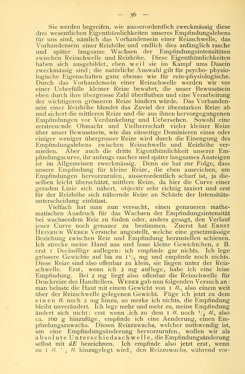 Sie werden begreifen, wie ausserordentlich zweckmässig diese drei wesentlichen Eigentümlichkeiten unseres Empfindungslebens für uns sind, nämlich das Vorhandensein einer Reizschwelle, das Vorhandensein einer Reizhöhe und endlich dies anfänglich rasche und später langsame Wachsen der Empfindungsintensitäten zwischen Reizschwelle und Reizhöhe. Diese Eigentümlichkeiten haben sich ausgebildet, eben weil sie im Kampf ums Dasein zweckmässig sind ; die natürliche Auswahl gilt für psycho- physio- logische Eigenschaften ganz ebenso wie für rein-physiologische. Durch das Vorhandensein einer Reizschwelle werden wir vor einer Ueberfülle kleiner Reize bewahrt, die unser Bewusstsein eben durch ihre übergrosse Zahl überfluthen und eine Verarbeitung der wichtigeren grösseren Reize hindern würde. Das Vorhanden- sein einer Reizhöhe blendet das Zuviel der überstarken Reize ab und sichert die mittleren Reize und die aus ihnen hervorgegangenen Empfindungen vor Verdunkelung und Uebersehen. Sowohl eine zerstreuende Obmacht und Vielherrschaft vieler kleiner Reize über unser Bewusstsein, wie das einseitige Dominieren eines oder einiger weniger übergrosser Reize wird durch die Einengung des Empfindungslebens zwischen Reizschwelle und Reizhöhe ver- mieden. Aber auch die dritte Eigenthümlichkeit unserer Em- pfindungscurve, ihr anfangs rasches und später langsames Ansteigen ist im Allgemeinen zweckmässig. Denn sie hat zur Folge, dass unsere Empfindung für kleine Reize, die eben ausreichen, um Empfindungen hervorzurufen, ausserordentlich scharf ist, ja die- selben leicht überschätzt, mittlere Reize, da hier die Curve einer geraden Linie sich nähert, objectiv sehr richtig taxiert und erst für der Reizhöhe sich nähernde Reize an Schärfe der Intensitäts- unterscheidung einbüsst. Vielfach hat man nun versucht, einen genaueren mathe- matischen Ausdruck für das Wachsen der Empfindungsintensität bei wachsendem Reiz zu finden oder, anders gesagt, den Verlauf jener Curve noch genauer zu bestimmen. Zuerst hat Ernst Heinrich Weber Versuche angestellt, welche eine gesetzmässige Beziehung zwischen Reiz und Empfindung herzustellen schienen. Ich strecke meine Hand aus und lasse kleine Gewichtchen, z B. erst i Decimilligr auflegen: ich empfinde gar nichts. Ich lege grössere Gewichte auf bis zu il/s mg und empfinde noch nichts. Diese Reize sind also offenbar zu klein, sie liegen unter der Reiz- schwelle. Erst, wenn ich 2 mg auflege, habe ich eine leise Empfindung. Bei 2 mg liegt also offenbar die Reizschwelle für Druckreize des Handtellers. Weber gab nun folgenden Versuch an : man belaste die Haut mit einem Gewicht von I U., also einem weit über der Reizschwelle gelegenen Gewicht. Füge ich jetzt zu dem einen U. noch 2 mg hinzu, so merke ich nichts, die Empfindung bleibt unverändert. Ich lege mehr und mehr zu, meine Empfindung ändert sich nicht: erst wenn .ich zu dem i U. noch 1/3 U., also ca. 160 g hinzufüge, empfinde ich eine Aenderung, einen Em- pfindungszuwachs. Diesen Reizzuwachs, welcher nothwendig ist, um eine Empfindungsänderung hervorzurufen, wollen wir als absolute Unterschiedsschwelle, die Empfindungsänderung selbst mit dE bezeichnen. Ich empfinde also jetzt erst, wenn zu i iL '/3 tt>- hinzugelegt wird, den Reizzuwachs, während vor-