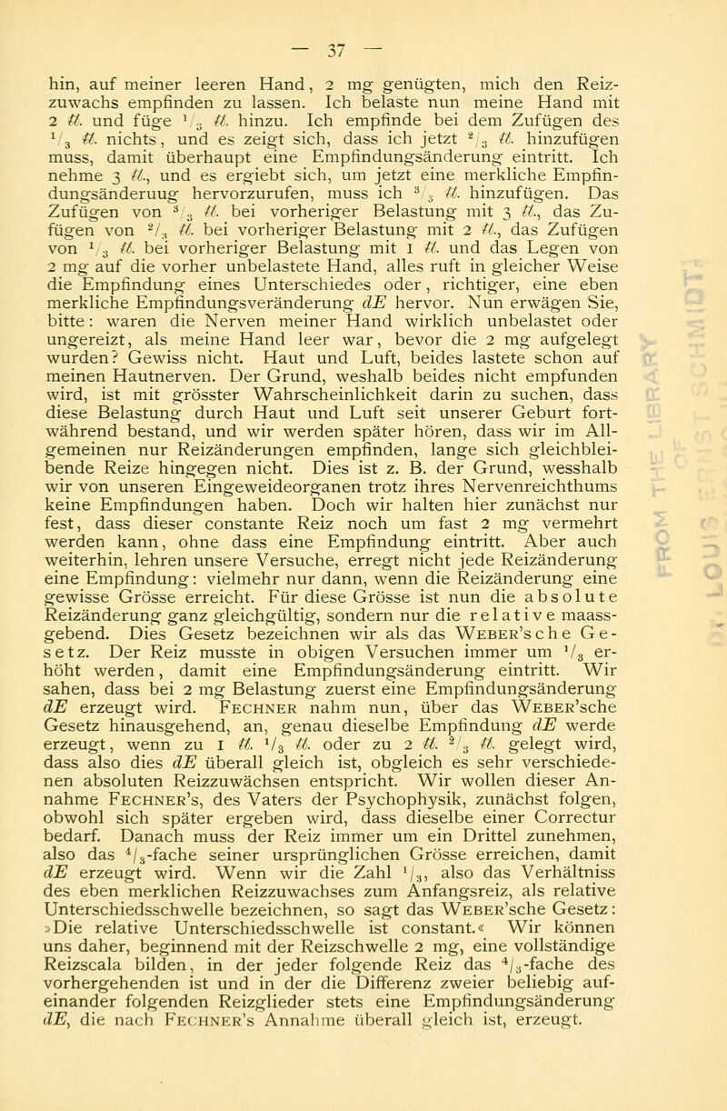 — 3/ — hin, auf meiner leeren Hand, 2 mg genügten, mich den Reiz- zuwachs empfinden zu lassen. Ich belaste nun meine Hand mit 2 $6. und füge J 3 tt. hinzu. Ich empfinde bei dem Zufügen des 1/3 tt. nichts, und es zeigt sich, dass ich jetzt 2/3 tt. hinzufügen muss, damit überhaupt eine Empfindungsänderung eintritt. Ich nehme 3 tt, und es ergiebt sich, um jetzt eine merkliche Empfin- dungsänderuug hervorzurufen, muss ich 3 3 tt. hinzufügen. Das Zufügen von 3 3 tt. bei vorheriger Belastung mit 3 tt,, das Zu- fügen von '2I .A tt. bei vorheriger Belastung mit 2 tt,, das Zufügen von V 3 tt, bei vorheriger Belastung mit 1 tt, und das Legen von 2 mg auf die vorher unbelastete Hand, alles ruft in gleicher Weise die Empfindung eines Unterschiedes oder, richtiger, eine eben merkliche Empfindungsveränderung dE hervor. Nun erwägen Sie, bitte: waren die Nerven meiner Hand wirklich unbelastet oder ungereizt, als meine Hand leer war, bevor die 2 mg aufgelegt wurden? Gewiss nicht. Haut und Luft, beides lastete schon auf meinen Hautnerven. Der Grund, weshalb beides nicht empfunden wird, ist mit grösster Wahrscheinlichkeit darin zu suchen, dass diese Belastung durch Haut und Luft seit unserer Geburt fort- während bestand, und wir werden später hören, dass wir im All- gemeinen nur Reizänderungen empfinden, lange sich gleichblei- bende Reize hingegen nicht. Dies ist z. B. der Grund, wesshalb wir von unseren Eingeweideorganen trotz ihres Nervenreichthums keine Empfindungen haben. Doch wir halten hier zunächst nur fest, dass dieser constante Reiz noch um fast 2 mg vermehrt werden kann, ohne dass eine Empfindung eintritt. Aber auch weiterhin, lehren unsere Versuche, erregt nicht jede Reizänderung eine Empfindung: vielmehr nur dann, wenn die Reizänderung eine gewisse Grösse erreicht. Für diese Grösse ist nun die absolute Reizänderung ganz gleichgültig, sondern nur die relative maass- gebend. Dies Gesetz bezeichnen wir als das WEBER'sche Ge- setz. Der Reiz musste in obigen Versuchen immer um V3 er- höht werden, damit eine Empfindungsänderung eintritt. Wir sahen, dass bei 2 mg Belastung zuerst eine Empfindungsänderung dE erzeugt wird. Fechner nahm nun, über das WEBER'sche Gesetz hinausgehend, an, genau dieselbe Empfindung dE werde erzeugt, wenn zu 1 tt. V3 tt. oder zu 2 tt. 2/3 tt. gelegt wird, dass also dies dE überall gleich ist, obgleich es sehr verschiede- nen absoluten Reizzuwächsen entspricht. Wir wollen dieser An- nahme Fechner's, des Vaters der Psychophysik, zunächst folgen, obwohl sich später ergeben wird, dass dieselbe einer Correctur bedarf. Danach muss der Reiz immer um ein Drittel zunehmen, also das 4/3-fache seiner ursprünglichen Grösse erreichen, damit dE erzeugt wird. Wenn wir die Zahl '/3, also das Verhältniss des eben merklichen Reizzuwachses zum Anfangsreiz, als relative Unterschiedsschwelle bezeichnen, so sagt das WEBER'sche Gesetz: ,Die relative Unterschiedsschwelle ist constant.« Wir können uns daher, beginnend mit der Reizschwelle 2 mg, eine vollständige Reizscala bilden, in der jeder folgende Reiz das 4/3-fache des vorhergehenden ist und in der die Differenz zweier beliebig auf- einander folgenden Reizglieder stets eine Empfindungsänderung dE, die nach Fechner's Annahme überall gleich ist, erzeugt.