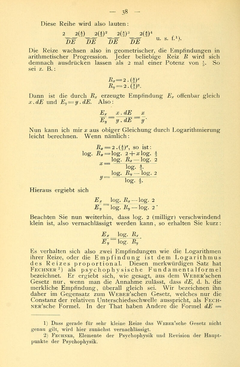Diese Reihe wird also lauten: DE J)E DE 1)E u' s' '■ Die Reize wachsen also in geometrischer, die Empfindungen in arithmetischer Progression. Jeder beliebige Reiz B wird sich demnach ausdrücken lassen als 2 mal einer Potenz von £. So sei z. B.: Dann ist die durch Bx erzeugte Empfindung Ex offenbar gleich x. dE und Ey — y. dE. Also : Ex x.dE x Ey==y .dE==y' Nun kann ich mir x aus obiger Gleichung durch Logarithmierung leicht berechnen. Wenn nämlich : Bx = 2.(1)*, so ist: log. Bs = log. 2-\-x\og. 4 log. Bx — log. 2 log. f. log. i^ — log. 2 log. 4 Hieraus ergiebt sich Ex _ log. ik — log. 2 JSj,-lOg.-Ey — lOg. 2 Beachten Sie nun weiterhin, dass log. 2 (milligr) verschwindend klein ist, also vernachlässigt werden kann, so erhalten Sie kurz: Ex log. Bx Ey lüg. By Es verhalten sich also zwei Empfindungen wie die Logarithmen ihrer Reize, oder die Empfindung ist dem Logarithmus des Reizes proportional. Diesen merkwürdigen Satz hat Fechner2) als psychophysische Fun d amen ta lformel bezeichnet. Er ergiebt sich, wie gesagt, aus dem WEBER'schen Gesetz nur, wenn man die Annahme zulässt, dass dE, d. h. die merkliche Empfindung, überall gleich sei. Wir bezeichnen ihn daher im Gegensatz zum WEBER'schen Gesetz, welches nur die Constanz der relativen Unterschiedsschwelle ausspricht, als Fech- NER'sche Formel. In der That haben Andere die Formel dE = 1) Dass gerade für sehr kleine Reize das WEBER'sche Gresetz nicht genau gilt, wird hier zunächst vernachlässigt. 2) Fechnee, Elemente der Psychophysik und Revision der Haupt- punkte der Psychophysik.