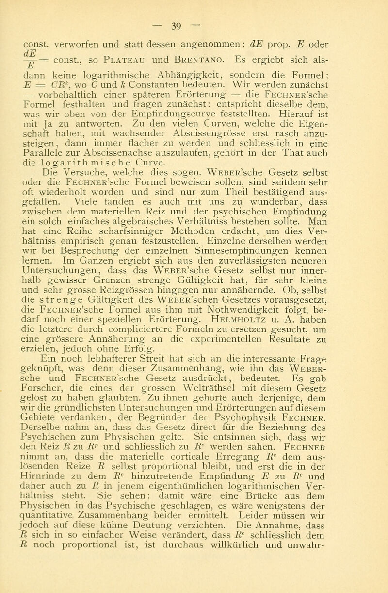 const. verworfen und statt dessen angenommen: dE prop. E oder clE -^r— const., so Plateau und Brentano. Es ergiebt sich als- E dann keine logarithmische Abhängigkeit, sondern die Formel: E = CRk, wo C und k Constanten bedeuten. Wir werden zunächst — vorbehaltlich einer späteren Erörterung — die FECHNER'sche Formel festhalten und fragen zunächst: entspricht dieselbe dem, was wir oben von der Empfindungscurve feststellten. Hierauf ist mit Ja zu antworten. Zu den vielen Curven, welche die Eigen- schaft haben, mit wachsender Abscissengrösse erst rasch anzu- steigen, dann immer flacher zu werden und schliesslich in eine Parallele zur Abscissenachse auszulaufen, gehört in der That auch die logarithmische Curve. Die Versuche, welche dies sogen. WEBER'sche Gesetz selbst oder die FECHNER'sche Formel beweisen sollen, sind seitdem sehr oft wiederholt worden und sind nur zum Theil bestätigend aus- gefallen. Viele fanden es auch mit uns zu wunderbar, dass zwischen dem materiellen Reiz und der psychischen Empfindung ein solch einfaches algebraisches Verhältniss bestehen sollte. Man hat eine Reihe scharfsinniger Methoden erdacht, um dies Ver- hältniss empirisch genau festzustellen. Einzelne derselben werden wir bei Besprechung der einzelnen Sinnesempfindungen kennen lernen. Im Ganzen ergiebt sich aus den zuverlässigsten neueren Untersuchungen, dass das WEBER'sche Gesetz selbst nur inner- halb gewisser Grenzen strenge Gültigkeit hat, für sehr kleine und sehr grosse Reizgrössen hingegen nur annähernde. Ob, selbst die strenge Gültigkeit des WEBER'schen Gesetzes vorausgesetzt, die FECHNER'sche Formel aus ihm mit Nothwendigkeit folgt, be- darf noch einer speziellen Erörterung. Helmholtz u. A. haben die letztere durch compliciertere Formeln zu ersetzen gesucht, um eine grössere Annäherung an die experimentellen Resultate zu erzielen, jedoch ohne Erfolg. Ein noch lebhafterer Streit hat sich an die interessante Frage geknüpft, was denn dieser Zusammenhang, wie ihn das Weber- sche und FECHNER'sche Gesetz ausdrückt, bedeutet. Es gab Forscher, die eines der grossen Welträthsel mit diesem Gesetz gelöst zu haben glaubten. Zu ihnen gehörte auch derjenige, dem wir die gründlichsten Untersuchungen und Erörterungen auf diesem Gebiete verdanken, der Begründer der Psychophysik Fechner. Derselbe nahm an, dass das Gesetz direct für die Beziehung des Psychischen zum Physischen gelte. Sie entsinnen sich, dass wir den Reiz R zu R? und schliesslich zu Rc werden sahen. Fechner nimmt an, dass die materielle corticale Erregung Rc dem aus- lösenden Reize R selbst proportional bleibt, und erst die in der Hirnrinde zu dem Rc hinzutretende Empfindung E zu Rc und daher auch zu R in jenem eigenthümlichen logarithmischen Ver- hältniss steht. Sie sehen: damit wäre eine Brücke aus dem Physischen in das Psychische geschlagen, es wäre wenigstens der quantitative Zusammenhang beider ermittelt. Leider müssen wir jedoch auf diese kühne Deutung verzichten. Die Annahme, dass R sich in so einfacher Weise verändert, dass R' schliesslich dem R noch proportional ist, ist durchaus willkürlich und unwahr-