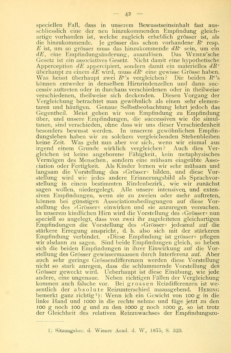 speciellen Fall, dass in unserem Bewusstseinsinhalt fast aus- schliesslich eine der neu hinzukommenden Empfindung- gleich- artige vorhanden ist, welche zugleich erheblich grösser ist, als die hinzukommende. Je grösser das schon vorhandene Rc resp. E ist, um so grösser muss das hinzukommende dB'' sein, um ein dE, eine Empfindungsänderung-, auszulösen. Das WEBER'sche Gesetz ist ein associatives Gesetz. Nicht damit eine hypothetische Apperception dE appercipiert, sondern damit ein materielles dB,' überhaupt zu einem dE wird, muss dRc eine gewisse Grösse haben. Was heisst überhaupt zwei i?c's vergleichen? Die beiden 7?c's können entweder in denselben Hirnrindenzellen und dann suc- cessiv auftreten oder in durchaus verschiedenen oder in theilweise verschiedenen, theilweise sich deckenden. Diesen Vorgang der Vergleichung betrachtet man gewöhnlich als einen sehr elemen- taren und häufigen. Genaue Selbstbeobachtung lehrt jedoch das Gegentheil. Meist gehen wir von Empfindung zu Empfindung über, und unsere Empfindungen, die successiven wie die simul- tanen, sind verschieden, ohne dass wir uns dieser Verschiedenheit besonders bewusst werden. In unserem gewöhnlichen Empfin- dungsleben haben wir zu solchem vergleichenden Stehenbleiben keine Zeit. Was geht nun aber vor sich, wenn wir einmal aus irgend einem Grunde wirklich vergleichen? Auch dies Ver- gleichen ist keine angeborene Fähigkeit, kein metaphysisches Vermögen des Menschen, sondern eine mühsam eingeübte Asso- ciation oder Fertigkeit. Als Kinder lernen wir sehr mühsam und langsam die Vorstellung des »Grösser« bilden, und diese Vor- stellung wird wie jedes andere Erinnerungsbild als Sprachvor- stellung in einem bestimmten Rindenbezirk, wie wir zunächst sagen wollen, niedergelegt. Alle unsere intensiven, und exten- siven Empfindungen, wenn sie zu zweien oder mehr auftreten, können bei günstigen Associationsbedingungen auf diese Vor- stellung des »Grösser« einwirken und sie anzuregen versuchen. In unserem kindlichen Hirn wird die Vorstellung des »Grösser« nun speciell so angelegt, dass von zwei ihr zugeleiteten gleichartigen Empfindungen die Vorstellung des »Grösser« jedesmal auf die stärkere Erregung anspricht, d. h. also sich mit der stärkeren Empfindung verbindet. »Diese Empfindung ist grösser« pflegen wir alsdann zu sagen. Sind beide Empfindungen gleich, so heben sich die beiden Empfindungen in ihrer Einwirkung auf die Vor- stellung des Grösser gewissermaassen durch Interferenz auf. Aber auch sehr geringe Grössendifferenzen werden diese Vorstellung nicht so stark anregen, dass die schlummernde Vorstellung des Grösser geweckt wird. Ueberhaupt ist diese Einübung, wie jede andere, eine ungenaue. Neben richtigen Fällen der Vergleichung kommen auch falsche vor. Bei grossen Reizdifferenzen ist we- sentlich der absolute Reizunterschied maassgebend. Hering bemerkt ganz richtig1): Wenn ich ein Gewicht von ioo g in die linke Hand und iooo in die rechte nehme und füge jetzt zu den ioo g noch ioo g und zu den iooo g noch iooo g, so ist trotz der Gleichheit des relativen Reizzuwachses der Empfindungszu- 1) Sitzungsber. d. Wiener Acacl. d. W., 1875, S. 323.
