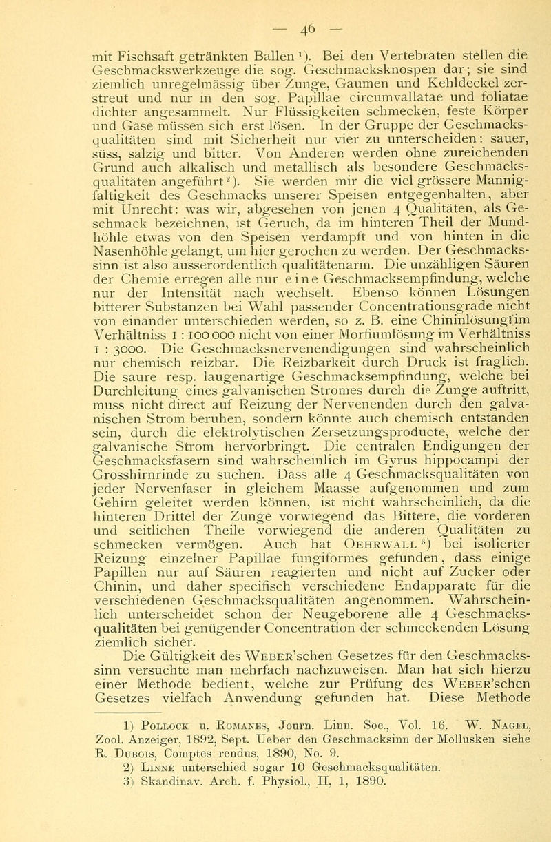 mit Fischsaft getränkten Ballen1). Bei den Vertebraten stellen die Geschmackswerkzeuge die sog. Geschmacksknospen dar; sie sind ziemlich unregelmässig über Zunge, Gaumen und Kehldeckel zer- streut und nur m den sog. Papulae circumvallatae und foliatae dichter angesammelt. Nur Flüssigkeiten schmecken, feste Körper und Gase müssen sich erst lösen. In der Gruppe der Geschmacks- qualitäten sind mit Sicherheit nur vier zu unterscheiden: sauer, süss, salzig und bitter. Von Anderen werden ohne zureichenden Grund auch alkalisch und metallisch als besondere Geschmacks- qualitäten angeführt2). Sie werden mir die viel grössere Mannig- faltigkeit des Geschmacks unserer Speisen entgegenhalten, aber mit Unrecht: was wir, abgesehen von jenen 4 Qualitäten, als Ge- schmack bezeichnen, ist Geruch, da im hinteren Theil der Mund- höhle etwas von den Speisen verdampft und von hinten in die Nasenhöhle gelangt, um hier gerochen zu werden. Der Geschmacks- sinn ist also ausserordentlich qualitätenarm. Die unzähligen Säuren der Chemie erregen alle nur eine Geschmacksempfindung, welche nur der Intensität nach wechselt. Ebenso können Lösungen bitterer Substanzen bei Wahl passender Concentrationsgrade nicht von einander unterschieden werden, so z. B. eine ChininlösungS^im Verhältniss 1 : 100 000 nicht von einer Morfiumlösung im Verhältniss 1 : 3000. Die Geschmacksnervenendigungen sind wahrscheinlich nur chemisch reizbar. Die Reizbarkeit durch Druck ist fraglich. Die saure resp. laugenartige Geschmacksempfindung, welche bei Durchleitung eines galvanischen Stromes durch die Zunge auftritt, muss nicht direct auf Reizung der Nervenenden durch den galva- nischen Strom beruhen, sondern könnte auch chemisch entstanden sein, durch die elektrolytischen Zersetzungsproducte, welche der galvanische Strom hervorbringt. Die centralen Endigungen der Geschmacksfasern sind wahrscheinlich im Gyrus hippocampi der Grosshirnrinde zu suchen. Dass alle 4 Geschmacksqualitäten von jeder Nervenfaser in gleichem Maasse aufgenommen und zum Gehirn geleitet werden können, ist nicht wahrscheinlich, da die hinteren Drittel der Zunge vorwiegend das Bittere, die vorderen und seitlichen Theile vorwiegend die anderen Qualitäten zu schmecken vermögen. Auch hat Oehrwall 3) bei isolierter Reizung einzelner Papulae fungiformes gefunden, dass einige Papillen nur auf Säuren reagierten und nicht auf Zucker oder Chinin, und daher specifisch verschiedene Endapparate für die verschiedenen Geschmacksqualitäten angenommen. Wahrschein- lich unterscheidet schon der Neugeborene alle 4 Geschmacks- qualitäten bei genügender Concentration der schmeckenden Lösung ziemlich sicher. Die Gültigkeit des WEBER'schen Gesetzes für den Geschmacks- sinn versuchte man mehrfach nachzuweisen. Man hat sich hierzu einer Methode bedient, welche zur Prüfung des WEBER'schen Gesetzes vielfach Anwendung gefunden hat. Diese Methode 1) Pollock u. Romanes, Journ. Linn. Soc, Vol. 16. W. Nagel, Zool. Anzeiger, 1892, Sept. Ueber den Geschmacksinn der Mollusken siehe R. Dubois, Comptes rendus, 1890, No. 9. 2) Linne unterschied sogar 10 Geschmacksqualitäten. 3) Skandinav. Arch. f. Physiol., II, 1, 1890.