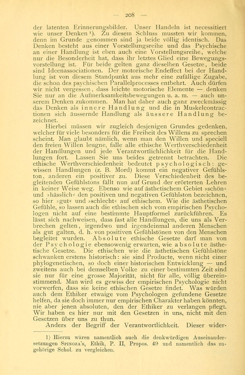 der latenten Erinnerungsbilder. Unser Handeln ist necessitiert wie unser Denken *). Zu diesem Schluss mussten wir kommen, denn im Grunde genommen sind ja beide völlig identisch. Das Denken besteht aus einer Vorstellungsreihe und das Psychische an einer Handlung ist eben auch eine Vorstellungsreihe, welche nur die Besonderheit hat, dass ihr letztes Glied eine Bewegungs- vorstellung ist. Für beide gelten ganz dieselben Gesetze, beide sind Ideenassociationen. Der motorische Endeffect bei der Hand- lung ist von diesem Standpunkt aus mehr eine zufällige Zugabe, die schon des psychischen Parallelprocesses entbehrt. Auch dürfen wir nicht vergessen , dass leichte motorische Elemente — denken Sie nur an die Aufmerksamkeitsbewegungen u. a. m. — auch un- serem Denken zukommen. Man hat daher auch ganz zweckmässig das Denken als innere Handlung und die in Muskelcontrac- tionen sich äussernde Handlung als äussere Handlung be- zeichnet. Hierbei müssen wir zugleich desjenigen Grundes gedenken, welcher für viele besonders für die Freiheit des Willens zu sprechen scheint. Man glaubt nämlich, wenn man den Willen und speciell den freien Willen leugne, falle alle ethische Werthverschiedenheit der Handlungen und jede Verantwortlichlichkeit für die Hand- lungen fort. Lassen Sie uns beides getrennt betrachten. Die ethische Werthverschiedenheit bedeutet psychologisch: ge- wissen Handlungen (z. B. Mord) kommt ein negativer Gefühls- ton , anderen ein positiver zu. Diese Verschiedenheit des be- gleitenden Gefühlstons fällt nun auf Grund der erörterten Lehren in keiner Weise weg. Ebenso wie auf ästhetischem Gebiet »schön« und »hässlich« den positiven und negativen Gefühlston bezeichnen, so hier »gut« und »schlecht« auf ethischem. Wie die ästhetischen Gefühle, so lassen auch die ethischen sich vom empirischen Psycho- logen nicht auf eine bestimmte Hauptformel zurückführen. Es lässt sich nachweisen, dass fast alle Handlungen, die uns als Ver- brechen gelten, irgendwo und irgendeinmal anderen Menschen als gut galten, d. h. von positiven Gefühlstönen von den Menschen begleitet wurden. Absolute ethische Gesetze darf man von der Psj^chologie ebensowenig erwarten, wie absolute ästhe- tische Gesetze. Die ethischen wie die ästhetischen Gefühlstöne schwanken erstens historisch: sie sind Producte, wenn nicht einer phylogenetischen, so doch einer historischen Entwicklung — und zweitens auch bei demselben Volke zu einer bestimmten Zeit sind sie nur für eine grosse Majorität, nicht für alle, völlig überein- stimmend. Man wird es gewiss der empirischen Psychologie nicht vorwerfen, dass sie keine ethischen Gesetze findet. Was würden auch dem Ethiker etwaige vom Psychologen gefundene Gesetze helfen, da sie doch immer nur empirischen Charakter haben könnten, nie aber jenen absoluten, den der Ethiker zu verlangen pflegt. Wir haben es hier nur mit den Gesetzen in uns, nicht mit den Gesetzen über uns zu thun. Anders der Begriff der Verantwortlichkeit. Dieser wider- 1) Hierzu wären namentlich auch die denkwürdigen Auseinander- setzungen Spinoza's, Ethik, P. II, Propos. 49 und namentlich das zu- gehörige Schol. zu vergleichen.