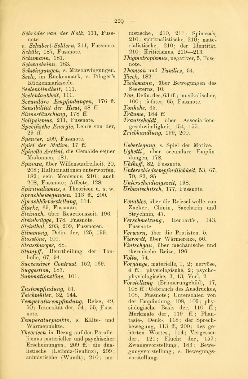 Schröder van der Kolk, 111, Fuss- note. v. Schubert-Soldern, 211, Fussnote. Schule, 187, Fussnote. Schumann, 181. Schwachsinn, 183. Schwingungen, s. Mitschwingungen. ÄeeZe, im Rückenmark, s. Pflüger's Rückenmarkseele. Seelenblindheit, 111. Seelentaubheit, 111. Secundäre Empfindungen, 176 ff. Sensibilität der Haut, 48 ff. Sinnestäuschung, 178 ff. Solipsismus, 211, Fussnote. Specifische Energie, Lehre von der, 29 ff. Spencer, 209, Fussnote. jSpieZ der Motive, 17 ff. Spinello Aretini, die Gemälde seiner Madonnen, 181. Spinoza, über Willensunfreiheit, 20, 208 ; Hallucinationen unterworfen, 182; sein Monismus, 210; auch 208, Fussnote; Affecte, 128. Spiritualismus, s Theorieen u. s. w. Sprachbewegungen, 113 ff, 200. Sprachhörvorstellung, 114. Starke, 69, Fussnote. Steinach, über Reactionszeit, 196. Steinbrügge, 178, Fussnote. Steinthal, 203, 209, Fussnoten. Stimmung, Dehn, der, 125, 199. Stosstöne, 101. Strassburger, 88. Stumpff, ßeurtheilung der Ton- höhe, 67, 94. Successiver Contrast, 152, 169. Suggestion, 187. Summationstöne, 101. Tastempfindung, 51. Teichmüller, 32, 144. Temperaturempfindung, Reize, 49, 50; Intensität der, 54; 55, Fuss- note. Temperaturpunkte, s. Kälte- und Wärmepunkte. Theorieen in Bezug auf den Paralle- lismus materieller und psychischer Erscheinungen, 209 ff.; die dua- listische (Leibniz-Geulinx), 209; Miiimistische (Wundt), 210; mo- nistische, 210, 211 ; Spinoza's, 210; spiritualistische, 210; mate- rialistische, 210; der Identität, 210; Kriticismus, 210—213. Thigmotropismus, negativer, 5, Fuss- note. Thomson und Tumlirz, 34. Tieck, 182. Tiedemann, über Bewegungen des Seesterns, 10. Ton, Denn, des, 63 ff.; musikalischer, 100; tiefster, 65, Fussnote. Tonhöhe, 65. Träume, 184 ff. Trautscholdt, über Associations- geschwindigkeit, 154, 155. Triebhandlung, 199, 200. Ueberlegung, s. Spiel der Motive. Ughetti, über secundäre Empfin- dungen, 178. Uhthoff, 82, Fussnote. Unterschiedsempfindlichkeit, 53, 67, 70,. 82, 85. Unterscheidungszeit, 198. Urbantschitsch, 177, Fussnote. Venables, über die Reizschwelle von Zucker, Chinin, Saccharin und Strychnin, 47. Verschmelzung, Herbart's, 143, Fussnote. Verworn, über die Protisten, 5. Vierordt, über Wärmereize, 50. Vintschgau, über mechanische und thermische Reize, 196. Volta, 74. Vorgänge, materielle, 1, 2; nervöse, 4 ff.; physiologische, 2; psycho- physiologische, 3, 13, Vorl. 2. Vorstellung (Erinnerungebild), 17, 108 ff.; Gebrauch des Ausdruckes, 108, Fussnote; Unterschied von der Empfindung, 108, 109 ; phy- siologische Basis der, 110 ff.; Merkmale der, 119 ff.; Phan- tasie-, Denk-, 118; der Sprech- bewegung, 113 ff., 200; des ge- hörten Wortes, 114; Vergessen der, 121; Flucht der, 157; Zwangsvorstellung, 183; Bewe- gungsvorstellung , s. Bewegungs- vorstellung.