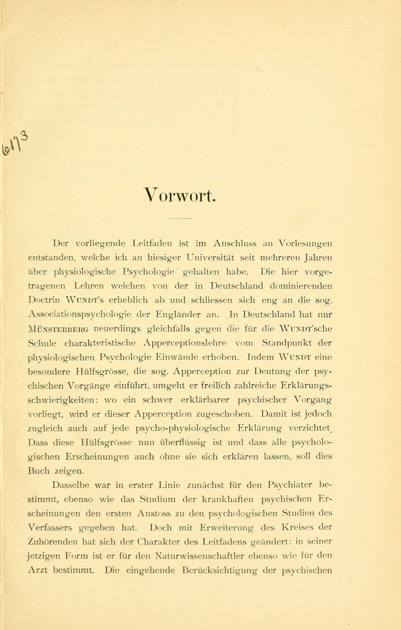 A 'h Vorwort. Der vorliegende Leitfaden ist im Anschluss an Vorlesungen entstanden, welche ich an hiesiger Universität seit mehreren Jahren über physiologische Psychologie gehalten habe. Die hier vorge- tragenen Lehren weichen von der in Deutschland dominierenden Doctrin Wundt's erheblich ab und schliessen sich eng an die sog. Associationspsychologie der Engländer an. Li Deutschland hat nur MÜNSTERBERG neuerdings g-leichfalls gegen die für die WuNDT'sche Schule charakteristische Apperceptionslehre vom Standpunkt der physiologischen Psychologie Einwände erhoben. Indem Wundt eine besondere Hülfsgrösse, die sog. Apperception zur Deutung der psy- chischen Vorgänge einführt, umgeht er freilich zahlreiche Erklärungs- schwierigkeiten: wo ein schwer erklärbarer psychischer Vorg'ang vorliegt, wird er dieser Apperception zugeschoben. Damit ist jedoch zugleich auch auf jede psycho-physiologische Erklärung verzichtet^ Dass diese Hülfsgrösse nun überflüssig ist und dass alle psycholo- gischen Erscheinungen auch ohne sie sich erklären lassen, soll dies Buch zeigen. Dasselbe war in erster Linie zunächst für den Psychiater be- stimmt, ebenso wie das .Studium der krankhaften psychischen Er- scheinungen den ersten Anstoss zu den psychologischen Studien des Verfassers gegeben hat. Doch mit Erweiterung des Kreises der Zuhörenden hat sich der Charakter des Leitfadens geändert: in seiner jetzigen l^Vjrm ist er für den Naturwissenschaftler ebenso wie für den Arzt bestimmt. Die eingehende Berücksichtigung der psychischen