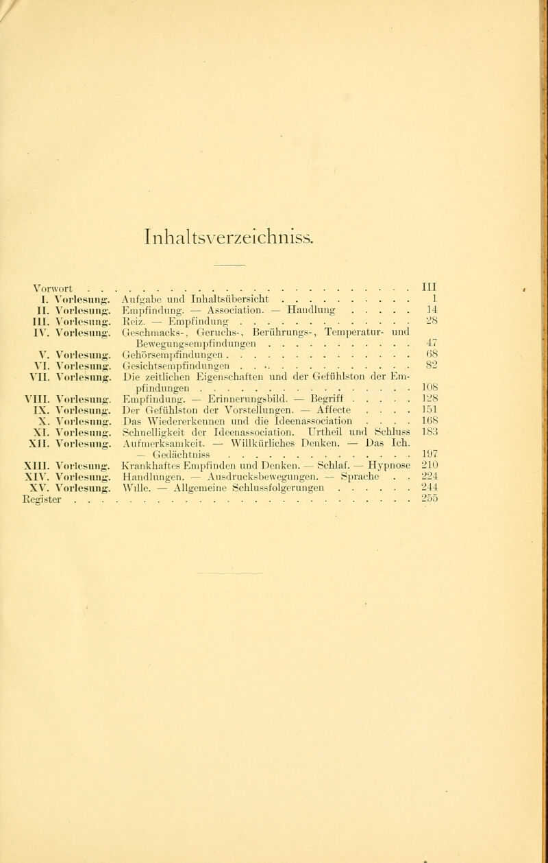 Inhaltsverzeichniss. Vorwort III I. \'orlesung. Aufgabe und Inhaltsübersicht 1 II. Vorlesung-. Empfindung. — Association. — Handlung 14 III. Vorlesung. Eeiz. — Empfindung -8 IX. Vorlesung. Geschmacks-, Geruchs-, Berührungs-, Temperatnr- und Bewegungsempfindungen 47 V. Vorlesung. Gehörsempfindungen (38 \'I. Vorlesung. Gesichtsempfindungen . . 82 VII. Vorlesung. Die zeitlichen Eigenschaften und der Gefühlston der Em- pfindungen 108 VIII. Vorlesung. Empfindung. — Erinnerungsbild. — Begriff 1-8 IX. Vorlesung. Der Gefühlston der Vorstellungen. — Affecte .... 151 X. ^'orlesung. Das Wiedererkennen und die Ideenassociation .... 168 XI. Vorlesung. Schnelligkeit der Ideenassociation. Urtheil und Bchluss 183 XII. Vorlesung. Aufmerksamkeit. — Willkürliches Denken. — Das Ich. — Gedächtniss 197 XIII. Vorlesung. Krankhaftes Empfinden und Denken. — Schlaf. — Hypnose 210 XIV. Vorlesung. Handlungen. — Ansdrucksbewegungen. — Sprache . . 224 XV. Vorlesung. Wille. — Allgemeine Schlussfolgerungen 244 Register  255