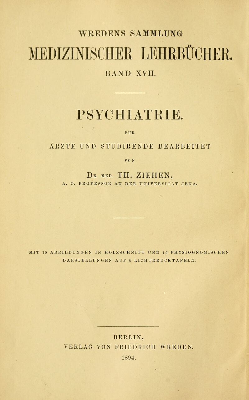 WREDENS SAMMLUNG MEDIZINISCHER LEHRBÜCHER. BAND XYII. PSYCHIATRIE. FÜR ÄRZTE UND STUDIRENDE BEARBEITET VON Db. med. th. ziehen, A. 0. PEOFESSOK AN DEK UNIVEKSITÄT JENA. MIT 10 ABBILDUNGEN IN HOLZSCHNITT UND 10 PHYSIO GNOMISCHEN DARSTELLUNGEN AUF 6 LIGH TDBUCKTAFELN. BERLIN, VERLAG VON FRIEDRICH WREDEN. 1894.