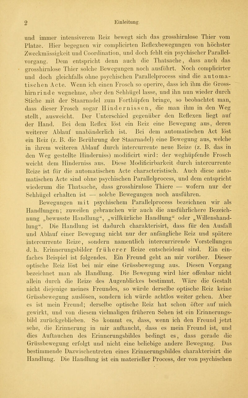 und immer intensiverem Reiz bewegt sich das grossliirnlose Thier vom Platze. Hier begegnen wir complicirten Reflexbewegungen von höchster Zweckmässiglceit und Coordination, und doch fehlt ein psychischer Parallel- vorgang. Dem entspricht denn auch die Thatsache, dass auch das grosshirnlose Thier solche Bewegungen noch ausführt. Noch complicirter und doch gleichfalls ohne psychischen Parallelprocess sind die automa- tischen Acte. Wenn ich einen Frosch so operire, dass ich ihm die Gross- hirnrinde wegnehme, aber den Sehhügel lasse^ und ihn nun wieder durch Stiche mit der Staarnadel zum Forthüpfen bringe, so beobachtet man, dass dieser Frosch sogar Hindernissen, die man ihm in den Weg stellt, ausweicht. Der Unterschied gegenüber den Reflexen liegt auf der Hand. Bei dem Reflex löst ein Reiz eine Bewegung aus, deren weiterer Ablauf unabänderUch ist. Bei dem automatischen Act löst ein Reiz (z. B. die Berührung der Staarnadel) eine Bewegung aus, welche in ihrem weiteren Ablauf durch intercurrente neue Reize (z. B. das in den Weg gestellte Hinderniss) modificirt wird: der weghüpfende Frosch weicht dem Hinderniss aus. Diese Modificirbarkeit durch intercurrente Reize ist für die automatischen Acte characteristisch. Auch diese auto- matischen Acte sind ohne psychischen Parallelprocess, und dem entspricht wiederum die Thatsache, dass grosshirnlose Thiere — wofern nur der Sehhügel erhalten ist — solche Bewegungen noch ausführen. Bewegungen mit psychischem Parallelprocess bezeichnen wir als Handlungen; zuweilen gebrauchen wir auch die ausführlichere Bezeich- nung ^,bewusste Handlung, „willkürliche Handlung oder „Willenshand- lung. Die Handlung ist dadurch charakterisirt, dass für den Ausfall und Ablauf einer Bewegung nicht nur der anfängliche Reiz und spätere intercurrente Reize, sondern namentlich intercurrirende Vorstellungen d. h. Erinnerungsbilder früherer Reize entscheidend sind. Ein ein- faches Beispiel ist folgendes. Ein Freund geht an mir vorüber. Dieser optische Reiz löst bei mir eine Grüssbewegung aus. Diesen Vorgang bezeichnet man als Handlung. Die Bewegung wird hier offenbar nicht allein durch die Reize des Augenblickes bestimmt. Wäre die Gestalt nicht diejenige meines Freundes, so würde derselbe optische Reiz keine Grüssbewegung auslösen, sondern ich würde achtlos weiter gehen. Aber es ist mein Freund; derselbe optische Reiz hat schon öfter auf mich gewirkt, und von diesem vielmaligen früheren Sehen ist ein Erinnerungs- bild zurückgeblieben. So kommt es, dass, wenn ich den Freund jetzt sehe, die Erinnerung in mir auftaucht, dass es mein Freund ist, und dies Auftauchen des Erinnerungsbildes bedingt es, dass gerade die Grüssbewegung erfolgt und nicht eine beliebige andere Bewegung. Das bestimmende Dazwischentreten eines Erinnerungsbildes charakterisirt die Handlung. Die Handlung ist ein materieller Process, der von psychischen