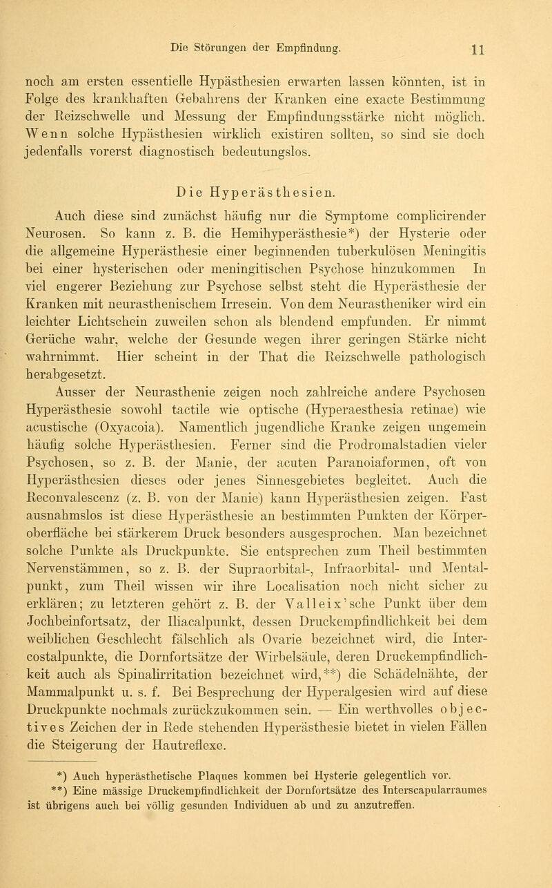 noch, am ersten essentielle Hypästhesien erwarten lassen könnten, ist in Folge des krankhaften Gebahrens der Kranken eine exacte Bestimmung der Reizschwelle und Messung der Empfindungsstärke nicht möglich. Wenn solche Hypästhesien wirklich existiren sollten, so sind sie doch jedenfalls vorerst diagnostisch bedeutungslos. Die Hyperästhesien. Auch diese sind zunächst häufig nur die Symptome complicirender Neurosen. So kann z. B. die Hemihyperästhesie*) der Hysterie oder die allgemeine Hyperästhesie einer beginnenden tuberkulösen Meningitis bei einer hysterischen oder meningitischen Psychose hinzukommen In viel engerer Beziehung zur Psychose selbst steht die Hyperästhesie der Kranken mit neurasthenischem Irresein. Von dem Neurastheniker wird ein leichter Lichtschein zuweilen schon als blendend empfunden. Er nimmt Gerüche wahr, welche der Gesunde wegen ihrer geringen Stärke nicht wahrnimmt. Hier scheint in der That die Reizschwelle pathologisch herabgesetzt. Ausser der Neurasthenie zeigen noch zahlreiche andere Psychosen Hyperästhesie sowohl tactile wie optische (Hyperaesthesia retinae) wie acustische (Oxyacoia). Namentlich jugendliche Kranke zeigen ungemein häufig solche Hyperästhesien. Ferner sind die Prodromalstadien vieler Psychosen, so z. B. der Manie, der acuten Paranoiaformen, oft von Hyperästhesien dieses oder jenes Sinnesgebietes begleitet. Auch die Reconvalescenz (z. B. von der Manie) kann Hyperästhesien zeigen. Fast ausnahmslos ist diese Hyperästhesie an bestimmten Punkten der Körper- oberfläche bei stärkerem Druck besonders ausgesprochen. Man bezeichnet solche Punkte als Druckpunkte. Sie entsprechen zum Theil bestimmten Nervenstämmen, so z. B. der Supraorbital-, Infraorbital- und Mental- punkt, zum Theil wissen wir ihre Localisation noch nicht sicher zu erklären; zu letzteren gehört z. B. der Valleix'sche Punkt über dem Jochbeinfortsatz, der Iliacalpunkt, dessen Druckempfindlichkeit bei dem weiblichen Geschlecht fälschlich als Ovarie bezeichnet wird, die Inter- costalpunkte, die Dornfortsätze der Wirbelsäule, deren Druckempfindlich- keit auch als Spinalirritation bezeichnet wird,**) die Schädelnähte, der Mammalpunkt u. s. f. Bei Besprechung der Hyperalgesien wird auf diese Druckpunkte nochmals zurückzukommen sein, — Ein werthvolles objec- tives Zeichen der in Rede stehenden Hyperästhesie bietet in vielen Fällen die Steigerung der Hautreflexe. *) Auch hyperästhetische Plaques kommen bei Hysterie gelegentlich vor. **) Eine massige Druckempfindlichkeit der Dornfortsätze des Interscapularraumes ist übrigens auch bei völlig gesunden Individuen ab und zu anzutreffen.