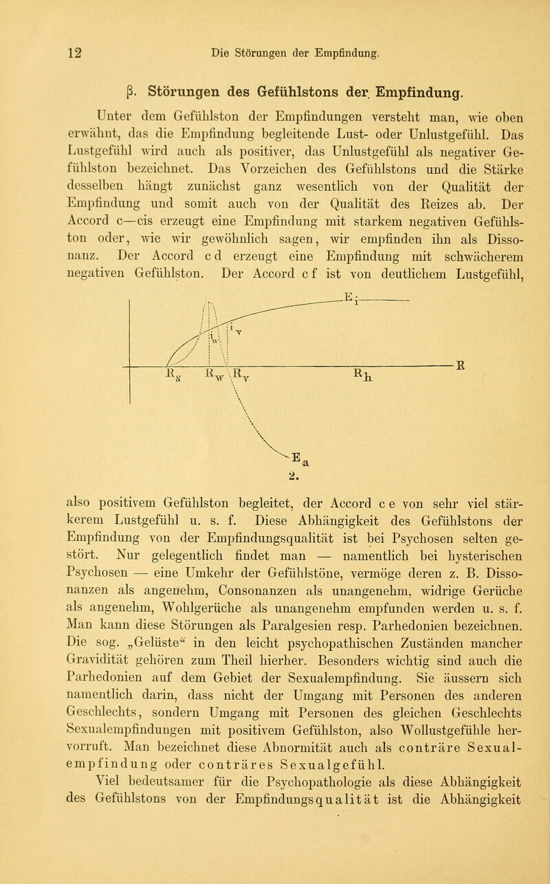 ß. Störungen des Gefühlstons der Empfindung. Unter dem Gefühlston der Empfindungen verstellt man, wie oben erwähnt, das die Empfindung begleitende Lust- oder Unlustgefühl. Das Lustgefühl wird auch als positiver, das Unlustgefühl als negativer Ge- fühlston bezeichnet. Das Vorzeichen des Gefühlstons und die Stärke desselben hängt zunächst ganz wesentlich von der QuaHtät der Empfindung und somit auch von der Qualität des Reizes ab. Der Accord c—eis erzeugt eine Empfindung mit starkem negativen Gefühls- ton oder, wie wir gewöhnlich sagen, wir empfinden ihn als Disso- nanz. Der Accord c d erzeugt eine Empfindung mit schwächerem negativen Gefühlston. Der Accord cf ist von deutlichem Lustgefühl, \ 2. also positivem Gefühlston begleitet, der Accord c e von sehr viel stär- kerem Lustgefühl u. s. f. Diese Abhängigkeit des Gefühlstons der Empfindung von der Empfindungsqualität ist bei Psychosen selten ge- stört. Nur gelegentlich findet man — namentlich bei hysterischen Psychosen — eine Umkehr der Gefühlstöne, vermöge deren z. B. Disso- nanzen als angenehm, Consonanzen als unangenehm, widrige Gerüche als angenehm, Wohlgerüche als unangenehm empfunden werden u. s. f. Man kann diese Störungen als Paralgesien resp. Parhedonien bezeichnen. Die sog. „Gelüste in den leicht psychopathischen Zuständen mancher Gravidität gehören zum Theil hierher. Besonders wichtig sind auch die Parhedonien auf dem Gebiet der Sexualempfindung, Sie äussern sich namentlich darin, dass nicht der Umgang mit Personen des anderen Geschlechts, sondern Umgang mit Personen des gleichen Geschlechts Sexualempfindungen mit positivem Gefühlston, also Wollustgefühle her- vorruft. Man bezeichnet diese Abnormität auch als conträre Sexual- empfindung oder conträres Sexualgefühl. Viel bedeutsamer für die Psychopathologie als diese Abhängigkeit des Gefühlstons von der Empfindungsqualität ist die Abhängigkeit