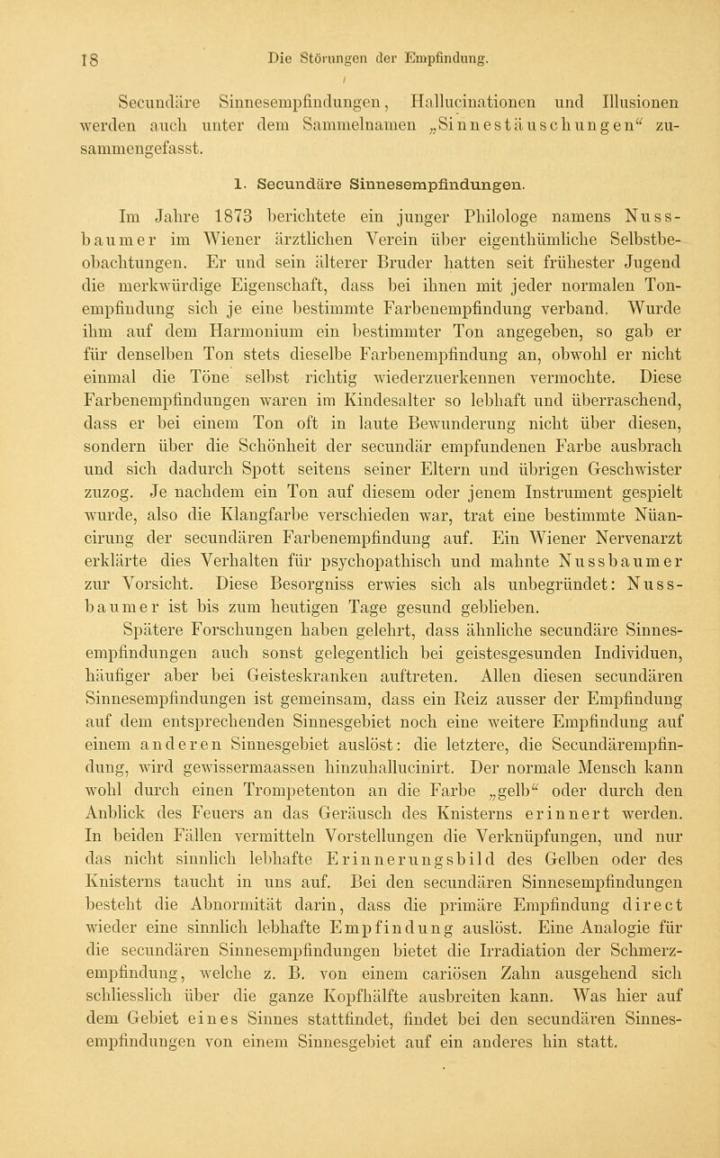 Secimcläre Sinnesempfindungen, Hallucinationen und Illusionen werden auch unter dem Sammelnamen ^jSinnestäuschungen zu- sammengefasst. 1. Seeundäre Sinnesempfindungen. Im Jahre 1873 berichtete ein junger Philologe namens Nuss- baumer im Wiener ärztlichen Verein über eigenthümliche Selbstbe- obachtungen. Er und sein älterer Bruder hatten seit frühester Jugend die merkwürdige Eigenschaft, dass bei ihnen mit jeder normalen Ton- empfiudung sich je eine bestimmte Farbenempfindung verband. Wurde ihm auf dem Harmonium ein bestimmter Ton angegeben, so gab er für denselben Ton stets dieselbe Farbenempfindung an, obwohl er nicht einmal die Töne selbst richtig wiederzuerkennen vermochte. Diese Farbenempfindungen waren im Kindesalter so lebhaft und überraschend, dass er bei einem Ton oft in laute Bewunderung nicht über diesen, sondern über die Schönheit der secundär empfundenen Farbe ausbrach und sich dadurch Spott seitens seiner Eltern und übrigen Geschwister zuzog. Je nachdem ein Ton auf diesem oder jenem Instrument gespielt wurde, also die Klangfarbe verschieden war, trat eine bestimmte Nüan- cirung der secundären Farbenempfindung auf. Ein Wiener Nervenarzt erklärte dies Verhalten für psychopathisch und mahnte Nussbaumer zur Vorsicht. Diese Besorgniss erwies sich als unbegründet: Nuss- baumer ist bis zum heutigen Tage gesund geblieben. Spätere Forschungen haben gelehrt, dass ähnliche seeundäre Sinnes- empfindungen auch sonst gelegentlich bei geistesgesunden Individuen, häufiger aber bei Geisteskranken auftreten. Allen diesen secundären Sinnesempfindungen ist gemeinsam, dass ein Reiz ausser der Empfindung auf dem entsprechenden Sinnesgebiet noch eine weitere Empfindung auf einem anderen Sinnesgebiet auslöst: die letztere, die Secundärempfin- dung, wird gewissermaassen hinzuhallucinirt. Der normale Mensch kann wohl durch einen Trompetenton an die Farbe „gelb oder durch den Anblick des Feuers an das Geräusch des Knisterns erinnert werden. In beiden Fällen vermitteln Vorstellungen die Verknüpfungen, und nur das nicht sinnlich lebhafte Erinnerungsbild des Gelben oder des Knisterns taucht in uns auf. Bei den secundären Sinnesempfindungen besteht die Abnormität darin, dass die primäre Empfindung direet wieder eine sinnlich lebhafte Empfindung auslöst. Eine Analogie für die secundären Sinnesempfindungen bietet die Irradiation der Schmerz- empfindung, welche z. B, von einem cariösen Zahn ausgehend sich schliesslich über die ganze Kopfhälfte ausbreiten kann. Was hier auf dem Gebiet eines Sinnes stattfindet, findet bei den secundären Sinnes- empfindungen von einem Sinnesgebiet auf ein anderes hin statt.