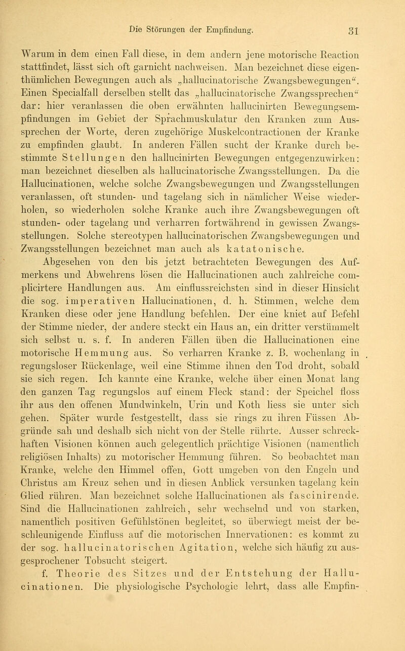 Warum in dem einen Fall diese, in dem andern jene motorische Eeaction stattfindet, lässt sich oft garnicht nachweisen. Man bezeichnet diese eigen- thümlichen Bewegungen auch als ^^hallucinatorische Zwangsbewegungen^^ Einen Specialfall derselben stellt das ;,hallucinatorische Zwangssprechen dar: hier veranlassen die oben erwähnten halhicinirten Bewegungsem- pfindungen im Gebiet der Sprachmuskulatur den Kranken zum Aus- sprechen der Worte, deren zugehörige Muskelcontractionen der Kranke zu empfinden glaubt. In anderen Fällen sucht der Kranke durch be- stimmte Stellungen den hallucinirten Bewegungen entgegenzuwirken: man bezeichnet dieselben als hallucinatorische Zwangsstellungen. Da die Hallucinationen, welche solche Zwangsbewegungen und Zwangsstellungen veranlassen, oft stunden- und tagelang sich in nämlicher Weise wieder- holen, so Aviederholen solche Kranke auch ihre Zwangsbewegungen oft stunden- oder tagelang und verharren fortwährend in gewissen Zwangs- stellungen. Solche stereotypen hallucinatorischen Zwangsbewegungen und Zwangsstellungen bezeichnet man auch als katatonische. Abgesehen von den bis jetzt betrachteten Bewegungen des Auf- merkens und Abwehrens lösen die Hallucinationen auch zahlreiche com- plicirtere Handlungen aus. Am einflussreichsten sind in dieser Hinsicht die sog. imperativen Hallucinationen, d. h. Stimmen, welche dem Kranken diese oder jene Handlung befehlen. Der eine kniet auf Befehl der Stimme nieder, der andere steckt ein Haus an, ein dritter verstümmelt sich selbst u. s. f. In anderen Fällen üben die Hallucinationen eine motorische Hemmung aus. So verharren Kranke z. B. wochenlang in regungsloser Kückenlage, weil eine Stimme ihnen den Tod droht, sobald sie sich regen. Ich kannte eine Kranke, welche über einen Monat lang den ganzen Tag regungslos auf einem Fleck stand: der Speichel floss ihr aus den offenen Mundwinkeln, Urin und Koth liess sie unter sich gehen. Später wurde festgestellt, dass sie rings zu ihren Füssen Ab- gründe sah und deshalb sich nicht von der Stelle rührte. Ausser schreck- haften Visionen können auch gelegentlich prächtige Visionen (namentlich religiösen Inhalts) zu motorischer Hemmung führen. So beobachtet man Kranke, welche den Himmel offen, Gott umgeben von den Engeln und Christus am Kreuz sehen und in diesen Anblick versunken tagelang kein Glied rühren. Man bezeichnet solche Hallucinationen als fascinirende. Sind die Hallucinationen zahlreich, sehr wechselnd und von starken, namentlich positiven Gefühlstönen begleitet, so überwiegt meist der be- schleunigende Einfluss auf die motorischen Innervationen: es kommt zu der sog. hallucinatorischen Agitation, welche sich häufig zu aus- gesprochener Tobsucht steigert. f. Theorie des Sitzes und der Entstehung der Hallu- cinationen. Die physiologische Psychologie lehrt, dass alle Empfin-