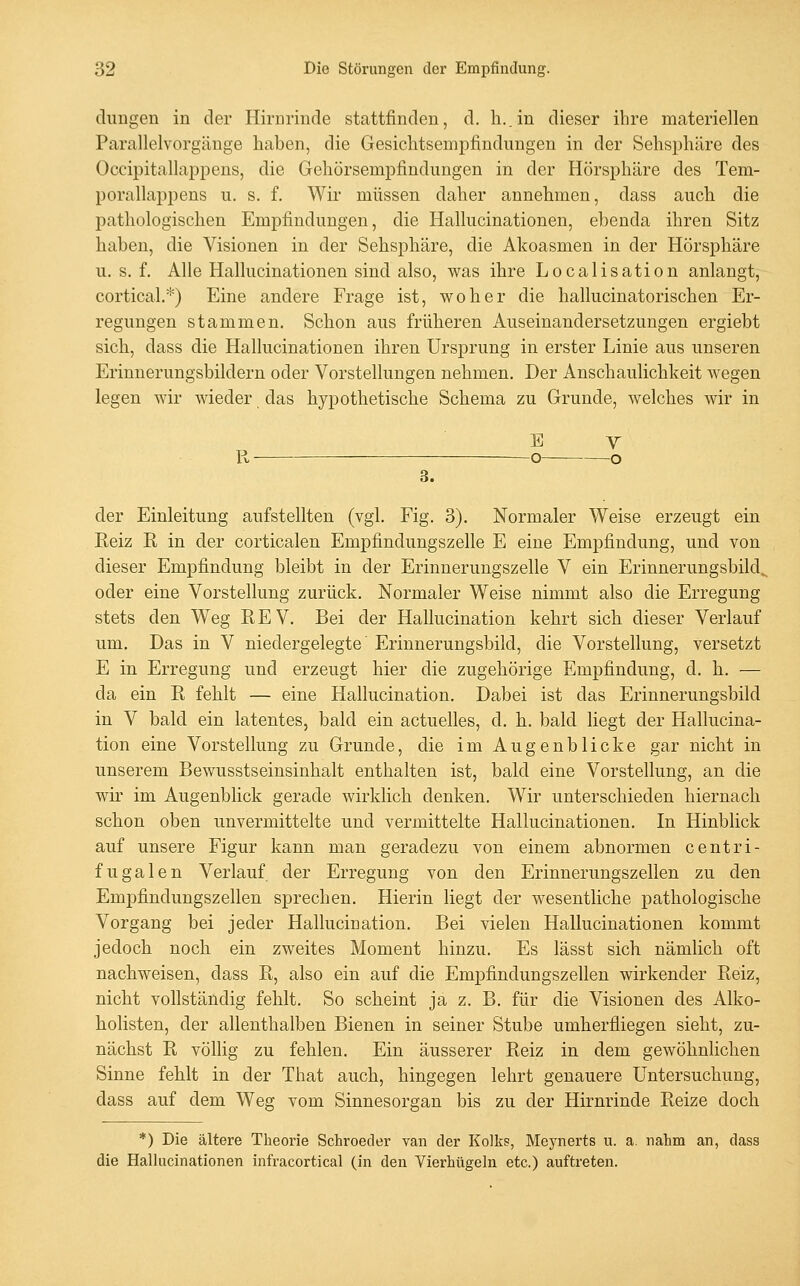 cliiugen in der Hirurinde stattfinden, d. h..in dieser ihre materiellen Parallelvorgänge haben, die Gesichtsempfindungen in der Sehspliäre des Occipitallappens, die Gehörsempfindungen in der Hörsphäre des Tem- porallappens u. s. f. Wir müssen daher annehmen, dass auch die pathologischen Empfindungen, die Hallucinationen, ebenda ihren Sitz haben, die Visionen in der Sehsphäre, die Akoasmen in der Hörsphäre u, s. f. Alle Hallucinationen sind also, was ihre Localisation anlangt, cortical,*) Eine andere Frage ist, woher die hallucinatorischen Er- regungen stammen. Schon aus früheren Auseinandersetzungen ergiebt sich, dass die Hallucinationen ihren Ursprung in erster Linie aus unseren Erinnerungsbildern oder Vorstellungen nehmen. Der Anschaulichkeit wegen legen wir wieder das hypothetische Schema zu Grunde, welches wir in E Y R o o 3. der Einleitung aufstellten (vgl. Fig. 3). Normaler Weise erzeugt ein Reiz R in der corticalen Empfindungszelle E eine Empfindung, und von dieser Empfindung bleibt in der Erinnerungszelle V ein Erinnerungsbild^ oder eine Vorstellung zurück. Normaler Weise nimmt also die Erregung stets den Weg REV. Bei der Hallucination kehrt sich dieser Verlauf um. Das in V niedergelegte' Erinnerungsbild, die Vorstellung, versetzt E in Erregung und erzeugt hier die zugehörige Empfindung, d. h. — da ein R fehlt — eine Hallucination. Dabei ist das Erinnerungsbild in V bald ein latentes, bald ein actuelles, d. h. bald liegt der Hallucina- tion eine Vorstellung zu Grunde, die im Augenblicke gar nicht in unserem Bewusstseinsinhalt enthalten ist, bald eine Vorstellung, an die wk im Augenblick gerade wirklich denken. Wir unterschieden hiernach schon oben unvermittelte und vermittelte Hallucinationen. In Hinblick auf unsere Figur kann man geradezu von einem abnormen centri- fugalen Verlauf der Erregung von den Erinnerungszellen zu den Empfindungszellen sprechen. Hierin liegt der wesentliche pathologische Vorgang bei jeder Hallucination. Bei vielen Hallucinationen kommt jedoch noch ein zweites Moment hinzu. Es lässt sich nämlich oft nachweisen, dass R, also ein auf die Empfindungszellen wirkender Reiz, nicht vollständig fehlt. So scheint ja z. B. für die Visionen des Alko- holisten, der allenthalben Bienen in seiner Stube umherfliegen sieht, zu- nächst R völlig zu fehlen. Ein äusserer Reiz in dem gewöhnlichen Sinne fehlt in der That auch, hingegen lehrt genauere Untersuchung, dass auf dem Weg vom Sinnesorgan bis zu der Hirnrinde Reize doch *) Die ältere Theorie Schroeder van der Kolks, Meynerts u. a. nahm an, dass die Hallucinationen infracortical (in den Vierhügeln etc.) auftreten.