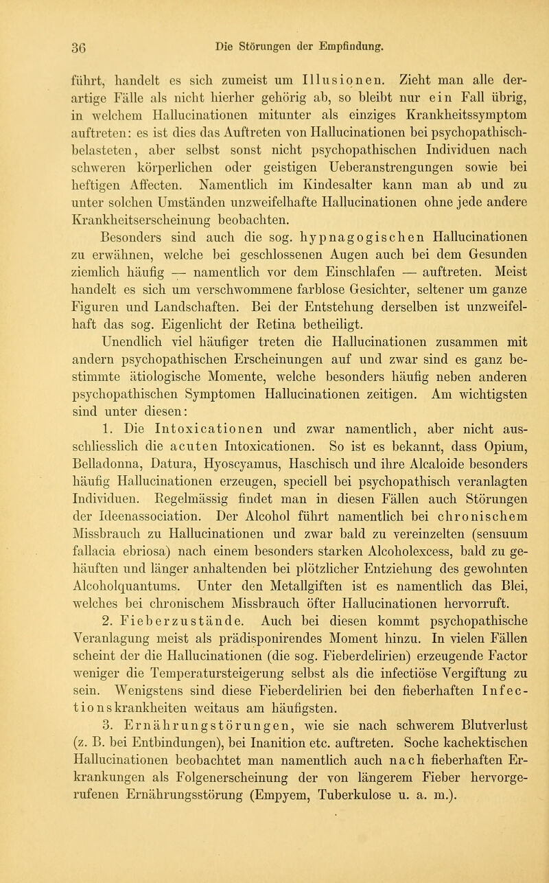 führt, handelt es sich zumeist um Illusionen. Zieht man alle der- artige Fälle als nicht hierher gehörig ab, so bleibt nur ein Fall übrig, in welchem Hallucinationen mitunter als einziges Krankheitssymptom auftreten: es ist dies das Auftreten von Hallucinationen bei psychopathisch- belasteten, aber selbst sonst nicht psychopathischen Individuen nach schweren körperlichen oder geistigen Ueberanstrengungen sowie bei heftigen Affecten. Namentlich im Kindesalter kann man ab und zu unter solchen Umständen unzweifelhafte Hallucinationen ohne jede andere Krankheitserscheinung beobachten. Besonders sind auch die sog. hypnagogischen Hallucinationen zu erwähnen, welche bei geschlossenen Augen auch bei dem Gesunden ziemlich häufig — namentlich vor dem Einschlafen — auftreten. Meist handelt es sich um verschwommene farblose Gesichter, seltener um ganze Figuren und Landschaften. Bei der Entstehung derselben ist unzweifel- haft das sog. Eigenlicht der Retina betheiligt. Unendlich viel häufiger treten die Hallucinationen zusammen mit andern psychopathischen Erscheinungen auf und zwar sind es ganz be- stimmte ätiologische Momente, welche besonders häufig neben anderen psychopathischen Symptomen Hallucinationen zeitigen. Am wichtigsten sind unter diesen: 1. Die Intoxicationen und zwar namentlich, aber nicht aus- schliesslich die acuten Intoxicationen. So ist es bekannt, dass Opium, Belladonna, Datura, Hyoscyamus, Haschisch und ihre Alcaloide besonders häufig Hallucinationen erzeugen, speciell bei psychopathisch veranlagten Individuen. Regelmässig findet man in diesen Fällen auch Störungen der Ideenassociation. Der Alcohol führt namentlich bei chronischem Missbrauch zu Hallucinationen und zwar bald zu vereinzelten (sensuum fallacia ebriosa) nach einem besonders starken Alcoholexcess, bald zu ge- häuften und länger anhaltenden bei plötzlicher Entziehung des gewohnten Alcoholquantums. Unter den Metallgiften ist es namentlich das Blei, welches bei chronischem Missbrauch öfter Hallucinationen hervorruft. 2. Fieberzustände. Auch bei diesen kommt psychopathische Veranlagung meist als prädisponirendes Moment hinzu. In vielen Fällen scheint der die Hallucinationen (die sog. Fieberdelirien) erzeugende Factor weniger die Temperatursteigerung selbst als die infectiöse Vergiftung zu sein. Wenigstens sind diese Fieberdelirien bei den fieberhaften Infec- t i 0 n s krankheiten weitaus am häufigsten. 3. Ernährungstörungen, wie sie nach schwerem Blutverlust (z. B. bei Entbindungen), bei Inanition etc. auftreten. Soche kachektischen Hallucinationen beobachtet man namentlich auch nach fieberhaften Er- krankungen als Folgenerscheinung der von längerem Fieber hervorge- rufenen Ernährungsstörung (Empyem, Tuberkulose u. a. m.).