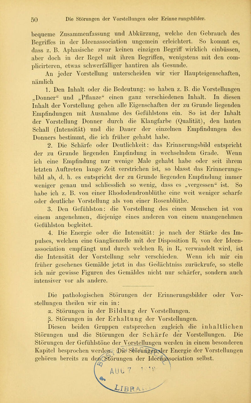 bequeme Zusammenfassung und Abkürzung, welcbe den Gebrauch des Begriffes in der Ideenassociation ungemein erleichtert. So kommt es, dass z. B. Aphasische zwar keinen einzigen Begriff Avirklich einbüssen, aber doch in der Regel mit ihren Begriffen, wenigstens mit den com- plicirteren, etwas schwerfälhger hantiren als Gesunde. An jeder Vorstellung unterscheiden wir vier Haupteigenschaften, nämlich 1, Den Inhalt oder die Bedeutung: so haben z. B. die Vorstellungen „Donner und „Pflanze einen ganz verschiedenen Inhalt. In diesen Inhalt der Vorstellung gehen alle Eigenschaften der zu Grunde liegenden Empfindungen mit Ausnahme des Gefühlstons ein. So ist der Inhalt der Vorstellung Donner durch die Klangfarbe (Qualität), den lauten Schall (Intensität) und die Dauer der einzelnen Empfindungen des Donners bestimmt, die ich früher gehabt habe. 2. Die Schärfe oder Deutlichkeit: das Erinnerungsbild entspricht der zu Grunde liegenden Empfindung in wechselndem Grade. Wenn ich eine Empfindung nur wenige Male gehabt habe oder seit ihrem letzten Auftreten lange Zeit verstrichen ist, so blasst das Erinnerungs- bild ab, d. h. es entspricht der zu Grunde liegenden Empfindung immer weniger genau und schhesslich so wenig, dass es „vergessen ist. So habe ich z. B. von einer Rhododendronblüthe eine weit weniger scharfe oder deutliche Vorstellung als von einer Rosenblüthe. 3. Den Gefühlston: die Vorstellung des einen Menschen ist von einem angenehmen, diejenige eines anderen von einem unangenehmen Gefühlston begleitet. 4. Die Energie oder die Intensität: je nach der Stärke des Im- pulses, welchen eine Ganglienzelle mit der Disposition Ri von der Ideen- association empfängt und durch welchen Ri in Ry verwandelt wird, ist die Intensität der Vorstellung sehr verschieden. Wenn ich mir ein früher gesehenes Gemälde jetzt in das Gedächtniss zurückrufe, so stelle ich mir gewisse Figuren des Gemäldes nicht nur schärfer, sondern auch intensiver vor als andere. Die pathologischen Störungen der Erinnerungsbilder oder Vor- stellungen theilen wir ein in: a. Störungen in der Bildung der Vorstellungen, ß. Störungen in der Erhaltung der Vorstellungen. Diesen beiden Gruppen entsprechen zugleich die inhaltlichen Störungen und die Störungen der Schärfe der Vorstellungen. Die Störungen der Gefühlstöne derJV'OTstellungen werden in einem besonderen Kapitel besprochen werdenv^ ©ife' S^8Ä^f^;sler Energie der Vorstellungen gehören bereits zu de^liC^örungen der IdeöMllssociation selbst. AUb ^