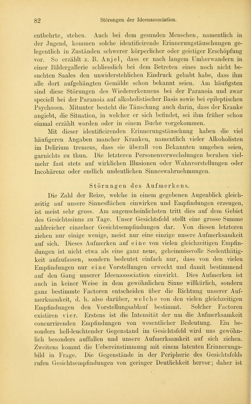 entbehrte, stellen. Auch bei dem gesunden Menschen, namenthch in der Jugend, kommen solche identificirende Erinnerungstäuschungen ge- legentlich in Zuständen schwerer körperlicher oder geistiger Erschöpfung vor. So erzählt z. B. Anjel, dass er nach langem Umherwandern in einer Bildergallerie schliesslich bei dem Betreten eines noch nicht be- suchten Saales den unwiderstehlichen Eindruck gehabt habe, dass ihm alle dort aufgehängten Gemälde schon bekannt seien. Am häufigsten sind diese Störungen des Wiedererkennens bei der Paranoia und zwar speciell bei der Paranoia auf alkoholistischer Basis sowie bei epileptischen Psychosen. Mitunter besteht die Täuschung auch darin, dass der Kranke angiebt, die Situation, in welcher er sich befindet, sei ihm früher schon einmal erzählt Avorden oder in einem Buche vorgekommen. Mit dieser identificirenden Erinnerungstäuschung haben die viel häufigeren Angaben mancher Kranken, namentlich vieler Alkoholisten im Delirium tremens, dass sie überall von Bekannten umgeben seien, garnichts zu thun. Die letzteren Personenverwechslungen beruhen viel- mehr fast stets auf wirklichen Illusionen oder Wahnvorstellungen oder Incohärenz oder endlich undeuthchen Sinneswahrnehmungeu. Störungen des Aufmerkens. Die Zahl der Beize, welche in einem gegebenen Augenblick gleich- zeitig auf unsere Sinnesflächen einwirken und Empfindungen erzeugen, ist meist sehr gross. Am augenscheinlichsten tritt dies auf dem Gebiet des Gesichtssinns zu Tage, Unser Gesichtsfeld stellt eine grosse Summe zahlreicher einzelner Gesichtsempfindungen dar. Von diesen letzteren ziehen nur einige wenige, meist nur eine einzige unsere Aufmerksamkeit auf sich. Dieses Aufmerken auf eine von vielen gleichzeitigen Empfin- dungen ist nicht etwa als eine ganz neue, geheimnissvolle Seelenthätig- keit aufzufassen, sondern bedeutet einfach nur, dass von den vielen Empfindungen nur eine Vorstellungen erweckt und damit bestimmend auf den Gang unserer Ideenassociation einwirkt. Dies Aufmerken ist auch in keiner Weise in dem gewöhnlichen Sinne willkürHch, sondern ganz bestimmte Factoren entscheiden über die Richtung unserer Auf- merksamkeit, d, h. also darüber, welche von den vielen gleichzeitigen Empfindungen den Vorstellungsablauf bestimmt. Solcher Factoren existiren vier. Erstens ist die Intensität der um die Aufmerksamkeit concurrirenden Empfindungen von wesentlicher Bedeutung. Ein be- sonders hell-leuchtender Gegenstand im Gesichtsfeld wird uns gewöhn- lich besonders auffallen und unsere Aufmerksamkeit auf sich ziehen. Zweitens kommt die Uebereinstimmung mit einem latenten Erinnerungs- bild in Frage. Die Gegenstände in der Peripherie des Gesichtsfelds rufen Gesichtsempfindungen von geringer Deutlichkeit hervor; daher ist