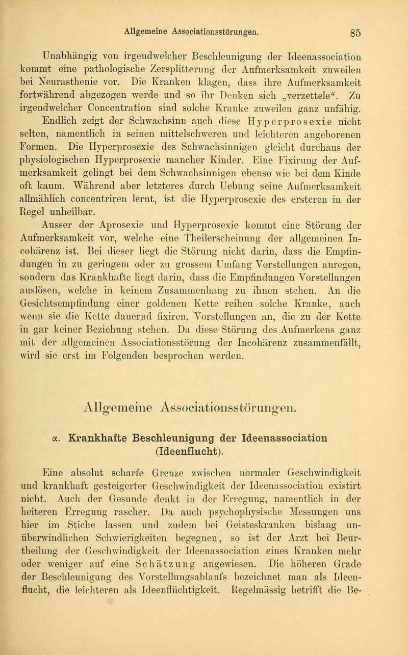 Unabliängig von irgendwelcher Beschleunigung der Ideenassociation kommt eine pathologische Zersplitterung der Aufmerksamkeit zuweilen bei Neurasthenie vor. Die Kranken klagen, dass ihre Aufmerksamkeit fortwährend abgezogen werde und so ihr Denken sich ,,verzettele. Zu irgendwelcher Concentration sind solche Kranke zuweilen ganz unfähig. Endlich zeigt der Schwachsinn auch diese Hyperprosexie nicht selten, namentlich in seinen mittelschweren und leichteren angeborenen Formen. Die Hyperprosexie des Schwachsinnigen gleicht durchaus der physiologischen Hyperprosexie mancher Kinder. Eine Fixirung der Auf- merksamkeit gelingt bei dem Schwachsinnigen ebenso wie bei dem Kinde oft kaum. Während aber letzteres durch Uebung seine Aufmerksamkeit allmählich concentriren lernt, ist die Hyperprosexie des ersteren in der Regel unheilbar. Ausser der Aprosexie und Hyperprosexie kommt eine Störung der Aufmerksamkeit vor, welche eine Theilerscheinung der allgemeinen In- cohärenz ist. Bei dieser liegt die Störung nicht darin, dass die Empfin- dungen in zu geringem oder zu grossem Umfang Vorstellungen anregen, sondern das Krankhafte hegt darin, dass die Empfindungen Vorstellungen auslösen, welche in keinem Zusammenhang zu ihnen stehen. An die Gesichtsempfindung einer goldenen Kette reihen solche Kranke, auch wenn sie die Kette dauernd fixiren, Vorstellungen an, die zu der Kette in gar keiner Beziehung stehen. Da diese Störung des Aufmerkens ganz mit der allgemeinen Associationsstörung der Incohärenz zusammenfällt, wird sie erst im Folgenden besprochen werden. AUo'emeine Associationsstöruno-en. a. Krankhafte Beschleunigung der Ideenassociation (Ideenflucht). Eine absolut scharfe Grenze zwischen normaler Geschwindigkeit und krankhaft gesteigerter Geschwindigkeit der Ideenassociation existirt nicht. Auch der Gesunde denkt in der Erregung, namentlich in der heiteren Erregung rascher. Da auch psychophysische Messungen uns hier im Stiche lassen und zudem bei Geisteskranken bislang un- überwindlichen Schwierigkeiten begegnen, so ist der Arzt bei Beur- theilung der Geschwindigkeit der Ideenassociation eines Kranken mehr oder weniger auf eine Schätzung angewiesen. Die höheren Grade der Beschleunigung des Vorstellungsablaufs bezeichnet man als Ideen- flucht, die leichteren als Ideenflüchtigkeit. Regelmässig betrifft die Be-