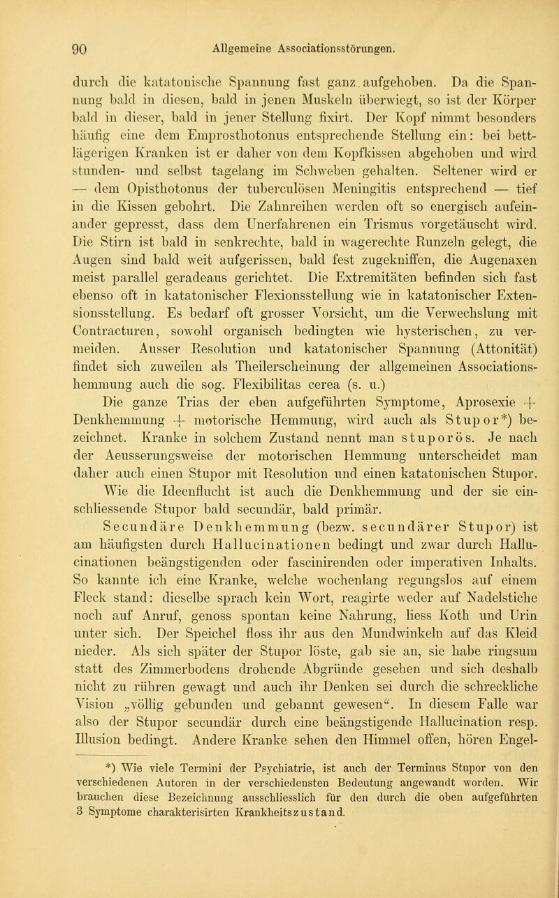 durch die katatonische Spannung fast ganz.aufgehoben. Da die Span- nung bald in diesen, bald in jenen Muskeln überwiegt, so ist der Körper bald in dieser, bald in jener Stellung fixirt. Der Kopf nimmt besonders häufig eine dem Emprosthotonus entsprechende Stellung ein: bei 1)ett- lägerigen Kranken ist er daher von dem Kopfkissen abgehoben und wird stunden- und selbst tagelang im Schweben gehalten. Seltener wird er — dem Opisthotonus der tuberculösen Meningitis entsprechend — tief in die Kissen gebohrt. Die Zahnreihen werden oft so energisch aufein- ander gepresst, dass dem Unerfahrenen ein Trismus vorgetäuscht wird. Die Stirn ist bald in senkrechte, bald in wagerechte Runzeln gelegt, die Augen sind bald weit aufgerissen, bald fest zugekniffen, die Augenaxen meist parallel geradeaus gerichtet. Die Extremitäten befinden sich fast ebenso oft in katatonischer Flexionsstellung wie in katatonischer Exten- sionsstellung. Es bedarf oft grosser Vorsicht, um die Verwechslung mit Contracturen, sowohl organisch bedingten wie hysterischen, zu ver- meiden. Ausser Resolution und katatonischer Spannung (Attonität) findet sich zuweilen als Theilerscheinung der allgemeinen Associations- hemmung auch die sog. Flexibilitas cerea (s. u.) Die ganze Trias der eben aufgeführten Symptome, Aprosexie -\- Denkhemmung 4- motorische Hemmung, wird auch als Stupor*) be- zeichnet. Kranke in solchem Zustand nennt man stuporös. Je nach der Aeusserungsweise der motorischen Hemmung unterscheidet man daher auch einen Stupor mit Resolution und einen katatonischen Stupor. Wie die Ideenflucht ist auch die Denkhemmung und der sie ein- schliessende Stupor bald secundär, bald primär. Secundäre Denkhemmung (bezw. secundärer Stupor) ist am häufigsten durch Hallucinationen bedingt und zwar durch Hallu- cinationen beängstigenden oder fascinirenden oder imperativen Inhalts. So kannte ich eine Kranke, welche wochenlang regungslos auf einem Fleck stand: dieselbe sprach kein Wort, reagirte weder auf Nadelstiche noch auf Anruf, genoss spontan keine Nahrung, Hess Koth und Urin unter sich. Der Speichel floss ihr aus den Mundwinkeln auf das Kleid nieder. Als sich später der Stupor löste, gab sie an, sie habe ringsum statt des Zimmerbodens drohende Abgründe gesehen und sich deshalb nicht zu rühren gewagt und auch ihr Denken sei durch die schreckliche Vision ;,völlig gebunden und gebannt gewesen^^ In diesem Falle war also der Stupor secundär durch eine beängstigende Hallucination resp. Illusion bedingt. Andere Kranke sehen den Himmel offen, hören Engel- *) Wie viele Termini der Psychiatrie, ist auch der Terminus Stupor von den verschiedenen Autoren in der verschiedensten Bedeutung angewandt worden. Wir brauchen diese Bezeichnung ausschliesslich für den durch die oben aufgeführten 3 Symptome charakterisirten Krankheitszustand.
