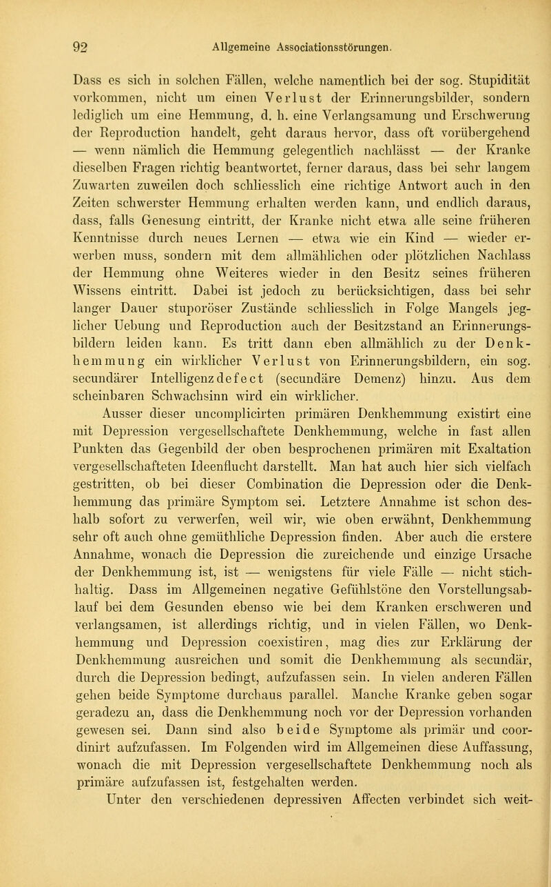 Dass es sich in solchen Fällen, welche namentlich bei der sog. Stupidität vorkommen, nicht um einen Verlust der Erinnerungsbilder, sondern lediglich um eine Hemmung, d. h, eine Verlangsamung und Erschwerung der Reproduction handelt, geht daraus hervor, dass oft vorübergehend — wenn nämlich die Hemmung gelegentlich nachlässt — der Kranke dieselben Fragen richtig beantwortet, ferner daraus, dass bei sehr langem Zuwarten zuweilen doch schliesslich eine richtige Antwort auch in den Zeiten schwerster Hemmung erhalten werden kann, und endhch daraus, dass, falls Genesung eintritt, der Kranke nicht etwa alle seine früheren Kenntnisse durch neues Lernen — etwa wie ein Kind — wieder er- werben muss, sondern mit dem allmählichen oder plötzlichen Nachlass der Hemmung ohne Weiteres wieder in den Besitz seines früheren Wissens eintritt. Dabei ist jedoch zu berücksichtigen, dass bei sehr langer Dauer stuporöser Zustände schliesslich in Folge Mangels jeg- licher Uebung und Reproduction auch der Besitzstand an Erinnerungs- bildern leiden kann. Es tritt dann eben allmählich zu der Denk- hemmung ein wirklicher Verlust von Erinnerungsbildern, ein sog. secundärer Intelligenzdefeet (secundäre Demenz) hinzu. Aus dem scheinbaren Schwachsinn wird ein wirklicher. Ausser dieser uncomplicirten primären Denkhemmung existirt eine mit Depression vergesellschaftete Denkhemmung, welche in fast allen Punkten das Gegenbild der oben besprochenen primären mit Exaltation vergesellschafteten Ideenflucht darstellt. Man hat auch hier sich vielfach gestritten, ob bei dieser Combination die Depression oder die Denk- hemmung das primäre Symptom sei. Letztere Annahme ist schon des- halb sofort zu verwerfen, weil wir, wie oben erwähnt, Denkhemmung sehr oft auch ohne gemüthliche Depression finden. Aber auch die erstere Annahme, wonach die Depression die zureichende und einzige Ursache der Denkhemmung ist, ist — wenigstens für viele Fälle — nicht stich- haltig. Dass im Allgemeinen negative Gefühlstöne den Vorstellungsab- lauf bei dem Gesunden ebenso wie bei dem Kranken erschweren und verlangsamen, ist allerdings richtig, und in vielen Fällen, wo Denk- hemmung und Depression coexistiren, mag dies zur Erklärung der Denkhemmung ausreichen und somit die Denkhemraung als secundär, durch die Depression bedingt, aufzufassen sein. In vielen anderen Fällen gehen beide Symptome durchaus parallel. Manche Kranke geben sogar geradezu an, dass die Denkhemmung noch vor der Depression vorhanden gewesen sei. Dann sind also beide Symptome als primär und coor- dinirt aufzufassen. Im Folgenden wird im Allgemeinen diese Auffassung, wonach die mit Depression vergesellschaftete Denkhemmung noch als primäre aufzufassen ist, festgehalten werden. Unter den verschiedenen depressiven Affecten verbindet sich weit-