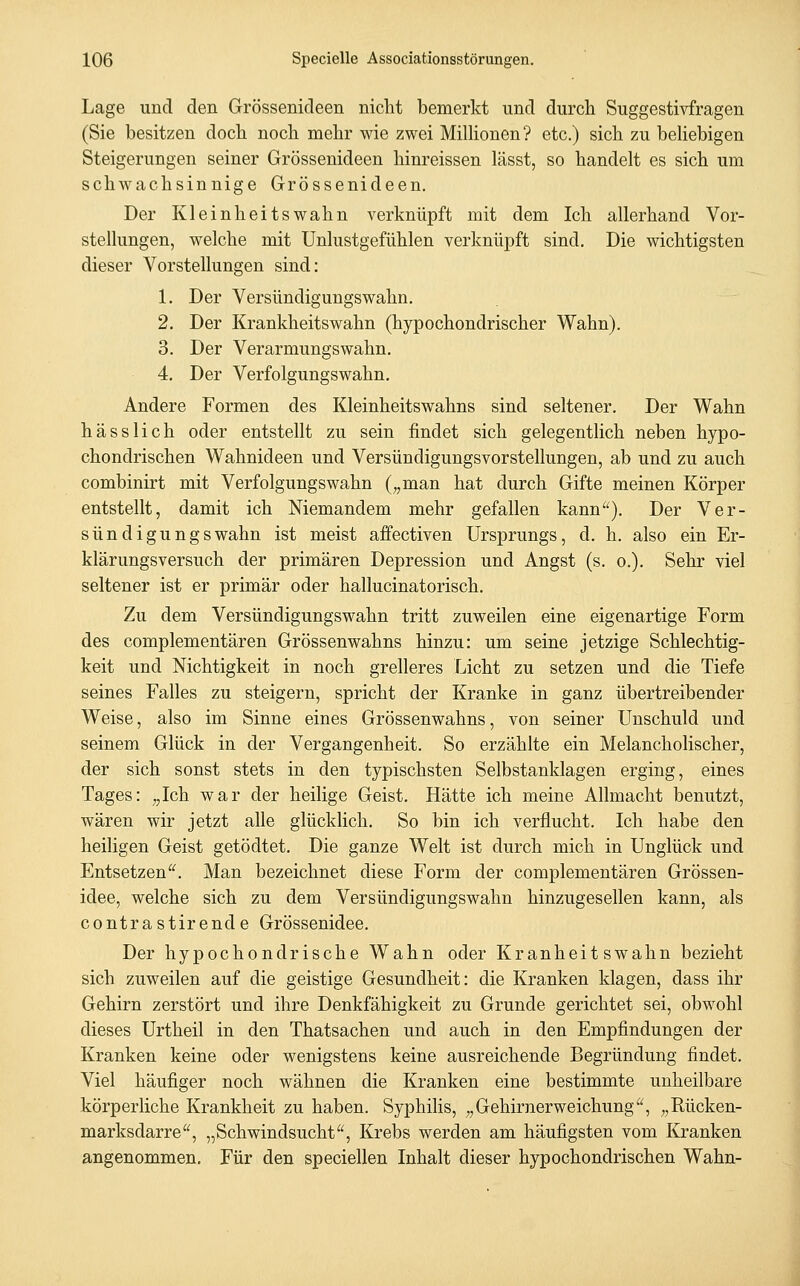 Lage und den Grössenideen nicht bemerkt und durch Suggestivfragen (Sie besitzen doch noch mehr wie zwei Milhonen? etc.) sich zu beHebigen Steigerungen seiner Grössenideen hinreissen lässt, so handelt es sich um schwachsinnige Grössenideen. Der Kleinheitswahn verknüpft mit dem Ich allerhand Vor- stellungen, welche mit Unlustgefühlen verknüpft sind. Die wichtigsten dieser Vorstellungen sind: 1. Der Versündigungswahn. 2. Der Krankheitswahn (hypochondrischer Wahn). 3. Der Verarmungswahn. 4. Der Verfolgungswahn. Andere Formen des Kleinheitswahns sind seltener. Der Wahn hässlich oder entstellt zu sein findet sich gelegentlich neben hypo- chondrischen Wahnideen und Versündigungsvorstellungen, ab und zu auch combinirt mit Verfolgungswahn („man hat durch Gifte meinen Körper entstellt, damit ich Niemandem mehr gefallen kann^'). Der Ver- sündigungswahn ist meist affectiven Ursprungs, d. h. also ein Er- klärungsversuch der primären Depression und Angst (s. o.). Sehr viel seltener ist er primär oder hallucinatorisch. Zu dem Versündigungswahn tritt zuweilen eine eigenartige Form des complementären Grössenwahns hinzu: um seine jetzige Schlechtig- keit und Nichtigkeit in noch grelleres Licht zu setzen und die Tiefe seines Falles zu steigern, spricht der Kranke in ganz übertreibender Weise, also im Sinne eines Grössenwahns, von seiner Unschuld und seinem Glück in der Vergangenheit. So erzählte ein Melancholischer, der sich sonst stets in den typischsten Selbstanklagen erging, eines Tages: „Ich war der heilige Geist. Hätte ich meine Allmacht benutzt, wären wir jetzt alle glücklich. So bin ich verflucht. Ich habe den heiligen Geist getödtet. Die ganze Welt ist durch mich in Unglück und Entsetzen'^ Man bezeichnet diese Form der complementären Grössen- idee, welche sich zu dem Versündigungswahn hinzugesellen kann, als contrastiren de Grössenidee. Der hypochondrische Wahn oder Kranheitswahn bezieht sich zuweilen auf die geistige Gesundheit: die Kranken klagen, dass ihr Gehirn zerstört und ihre Denkfähigkeit zu Grunde gerichtet sei, obwohl dieses Urtheil in den Thatsachen und auch in den Empfindungen der Kranken keine oder wenigstens keine ausreichende Begründung findet. Viel häufiger noch wähnen die Kranken eine bestimmte unheilbare körperliche Krankheit zu haben. Syphilis, „Gehirnerweichung, „Rücken- marksdarre, „Schwindsucht, Krebs werden am häufigsten vom Kranken angenommen. Für den speciellen Inhalt dieser hypochondrischen Wahn-