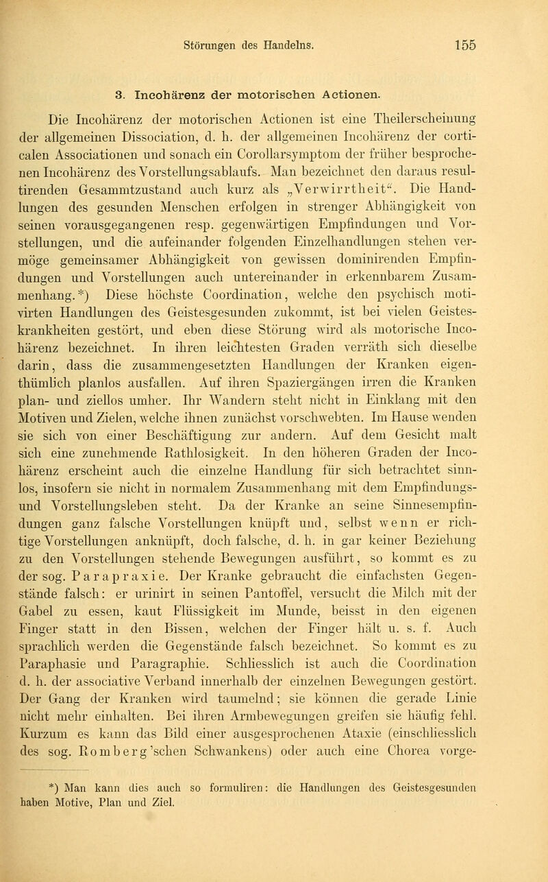 3. Ineohärenz der motorischen Actionen. Die Ineohärenz der motorischen Actionen ist eine Theilerscheinung der allgemeinen Dissociation, d. h. der allgemeinen Ineohärenz der corti- calen Associationen und sonach ein Corollarsymptom der früher besproche- nen Ineohärenz des Vorstellungsablanfs. Man bezeichnet den daraus resul- tirenden Gesammtzustand auch kurz als „Verwirrtheit^^ Die Hand- lungen des gesunden Mensehen erfolgen in strenger Abhängigkeit von seinen vorausgegangenen resp. gegenwärtigen Empfindungen und Vor- stellungen, und die aufeinander folgenden Einzelhandlungen stehen ver- möge gemeinsamer Abhängigkeit von gewissen dominirenden Empfin- dungen und Vorstellungen auch untereinander in erkennbarem Zusam- menhang.*) Diese höchste Coordination, welche den psychisch moti- virten Handlungen des Geistesgesunden zukommt, ist bei vielen Geistes- krankheiten gestört, und eben diese Störung wird als motorische Ineo- härenz bezeichnet. In ihren leichtesten Graden verräth sich dieselbe darin, dass die zusammengesetzten Handlungen der Kranken eigen- thümlieh planlos ausfallen. Auf ihren Spaziergängen irren die Kranken plan- und ziellos umher. Ihr Wandern steht nicht in Einklang mit den Motiven und Zielen, welche ihnen zunächst vorsehwebten. Im Hause wenden sie sich von einer Beschäftigung zur andern. Auf dem Gesicht malt sieh eine zunehmende Rathlosigkeit. In den höheren Graden der Ineo- härenz erscheint auch die einzelne Handlung für sich betrachtet sinn- los, insofern sie nicht in normalem Zusammenhang mit dem Empfindungs- und Vorstellungsleben steht. Da der Kranke an seine Sinnesempfin- dungen ganz falsche Vorstellungen knüpft und, selbst wenn er rich- tige Vorstellungen anknüpft, doch falsche, d. h. in gar keiner Beziehung zu den Vorstellungen stehende Bewegungen ausführt, so kommt es zu der sog. Parapraxie. Der Kranke gebraucht die einfachsten Gegen- stände falsch: er urinirt in seinen Pantoffel, versucht die Milch mit der Gabel zu essen, kaut Flüssigkeit im Munde, beisst in den eigenen Finger statt in den Bissen, welchen der Finger hält u. s. f. Auch sprachlieh werden die Gegenstände falsch bezeichnet. So kommt es zu Paraphasie und Paragraphie. Schliesslich ist auch die Coordination d. h. der associative Verband innerhalb der einzelnen Bewegungen gestört. Der Gang der Kranken wird taumelnd; sie können die gerade Linie nicht mehr einhalten. Bei ihren Armbewegungen greifen sie häufig fehl. Kurzum es kann das Bild einer ausgesprochenen Ataxie (einschliesslich des sog. ßomb erg'sehen Schwankens) oder auch eine Chorea vorge- *) Man kann dies auch so formuliren: die Handlungen des Geistesgesunden haben Motive, Plan und Ziel.