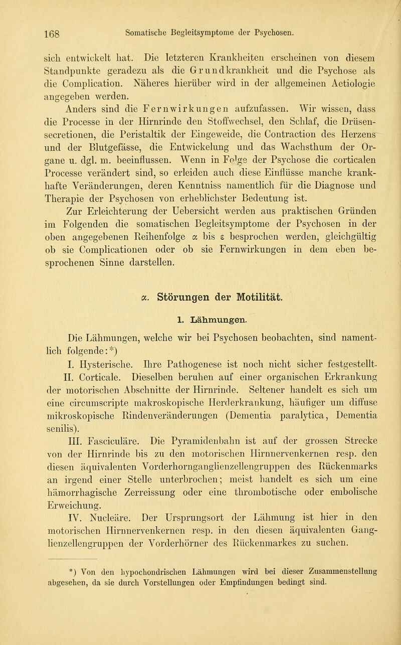 sicli entwickelt hat. Die letzteren Krankheiten erscheinen von diesem Standpunkte geradezu als die G r u n d krankheit und die Psychose als die Complication. Näheres hierüber wird in der allgemeinen Aetiologie angegeben werden. Anders sind die Fernwirkungen aufzufassen. Wir wissen, dass die Processe in der Hirnrinde den Stoffwechsel, den Schlaf, die Drüseu- secretionen, die Peristaltik der Eingeweide, die Contraction des Herzens und der Blutgefässe, die Entwickehmg und das Wachsthum der Or- gane u. dgl. m. beeinflussen. Wenn in Folge der Psychose die corticalen Processe verändert sind, so erleiden auch diese Einflüsse manche krank- hafte Veränderungen, deren Kenntniss namentlich für die Diagnose und Therapie der Psychosen von erheblichster Bedeutung ist. Zur Erleichterung der Uebersicht werden aus praktischen Gründen im Folgenden die somatischen Begleitsymptome der Psychosen in der oben angegebenen Reihenfolge a bis £ besprochen werden, gleichgültig ob sie Complicationen oder ob sie Fernwirkungen in dem eben be- sprochenen Sinne darstellen. oc. Störungen der Motilität. 1. Lähmungen. Die Lähmungen, welche wir bei Psychosen beobachten, sind nament- lich folgende:*) I. Hysterische. Ihre Pathogenese ist noch nicht sicher festgestellt. n. Corticale. Dieselben beruhen auf einer organischen Erkrankung der motorischen Abschnitte der Hirnrinde. Seltener handelt es sich um eine circumscripte makroskopische Herderkrankung, häufiger um diffuse mikroskopische Pdndenveränderungen (Dementia paralytica. Dementia senilis). III. Fasciculäre. Die Pyramidenbahn ist auf der grossen Strecke von der Hirnrinde bis zu den motorischen Hirnnervenkernen resp. den diesen äquivalenten Vorderhornganglienzellengruppen des Rückenmarks an irgend einer Stelle unterbrochen; meist handelt es sich um eine hämorrhagische Zerreissung oder eine thrombotische oder embolische Erweichung. IV. Nucleäre. Der Ursprungsort der Lähmung ist hier in den motorischen Hirnnervenkernen resp. in den diesen äquivalenten Gang- lienzellengruppen der Vorderhörner des Rückenmarkes zu suchen. *) Von den hypochondrischen Lähmungen wird bei dieser Zusammenstellung abgesehen, da sie durch Vorstellungen oder Empfindungen bedingt sind.