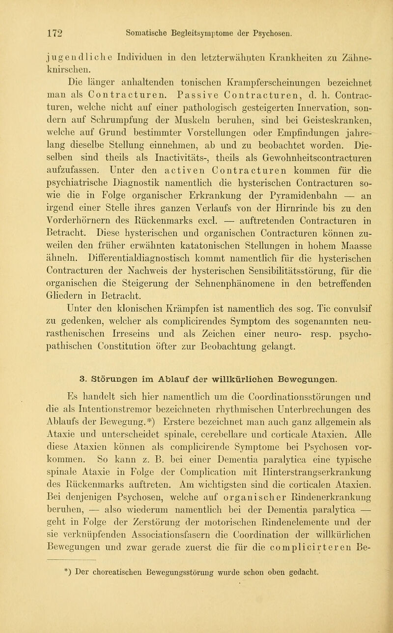 jiigeud liehe Individuen in den letzterwähnten Krankheiten zu Zähne- knirschen. Die länger anhaltenden tonischen Krampferscheinungen bezeichnet man als Contracturen. Passive Contracturen, d. h. Contrac- turen, welche nicht auf einer pathologisch gesteigerten Innervation, son- dern auf Schrumpfung der Muskeln beruhen, sind bei Geisteskranken, welche auf Grund bestimmter Vorstellungen oder Empfindungen jahre- lang dieselbe Stellung einnehmen, ab und zu beobachtet worden. Die- selben sind theils als Inactivitäts-, theils als Gewohnheitscontracturen aufzufassen. Unter den activen Contracturen kommen für die psychiatrische Diagnostik namentlich die hysterischen Contracturen so- wie die in Folge organischer Erkrankung der Pyramidenbahn — an irgend einer Stelle ihres ganzen Verlaufs von der Hirnrinde bis zu den Vorderhörnern des Rückenmarks excl. — auftretenden Contracturen in Betracht. Diese hysterischen und organischen Contracturen können zu- weilen den früher erwähnten katatonischen Stellungen in hohem Maasse ähneln. Differentialdiagnostisch kommt namentlich für die hysterischen Contracturen der Nachweis der hysterischen Sensibilitätsstörung, für die organischen die Steigerung der Sehnenphänomene in den betreffenden Gliedern in Betracht. Unter den klonischen Krämpfen ist namentlich des sog. Tic convulsif zu gedenken, welcher als complicirendes Symptom des sogenannten neu- rasthenischen Irreseins und als Zeichen einer neuro- resp. psycho- pathischen Constitution öfter zur Beobachtung gelangt. 3. Störungen im Ablauf der willkürlichen Bewegungen. Es handelt sich hier namentlich um die Coordinationsstörungen und die als Intentionstremor bezeichneten rhythmischen Unterbrechungen des Ablaufs der Bewegung.*) Erstere bezeichnet man auch ganz allgemein als Ataxie und unterscheidet spinale, cerebellare und corticale Ataxien. Alle diese Ataxien können als complicirende Symptome bei Psychosen vor- kommen. So kann z. B. bei einer Dementia paralytica eine typische spinale Ataxie in Folge der Complication mit Hinterstrangserkrankung des Rückenmarks auftreten. Am wichtigsten sind die corticalen Ataxien. Bei denjenigen Psychosen, welche auf organischer Rindenerkrankung beruhen, — also Aviederum namentlich bei der Dementia paralytica — geht in Folge der Zerstörung der motorischen Rindenelemente und der sie verknüpfenden Associationsfasern die Coordination der willkürlichen Bewegungen und zwar gerade zuerst die für die complicirteren Be- *) Der choreatischen Bewegungsstörung wurde schon oben gedacht.