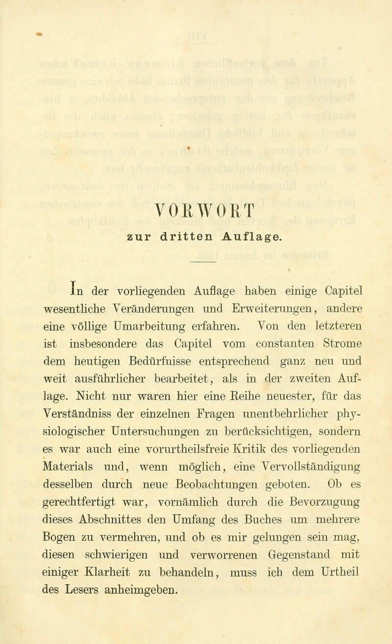 zur dritten Auflage. In der vorliegenden Auflage haben einige Capitel wesentliche Veränderungen und Erweiterungen, andere eine völlige Umarbeitung erfahren. Von den letzteren ist insbesondere das Capitel vom constanten Strome dem heutigen Bedürfnisse entsprechend ganz neu und weit ausführlicher bearbeitet, als in der zweiten Auf- lage. Nicht nur waren hier eine Reihe neuester, für das Verständniss der einzelnen Fragen unentbehrlicher phy- siologischer Untersuchungen zu berücksichtigen, sondern es war auch eine vorurtheilsfreie Kritik des vorliegenden Materials und, wenn möglich, eine Vervollständigung desselben durch neue Beobachtungen geboten. Ob es gerechtfertigt war, vornämlich durch die Bevorzugung dieses Abschnittes den Umfang des Buches um mehrere Bogen zu vermehren, und ob es mir gelungen sein mag, diesen schwierigen und verworrenen Gegenstand mit einiger Klarheit zu behandeln, muss ich dem Urtheil des Lesers anheimgeben.