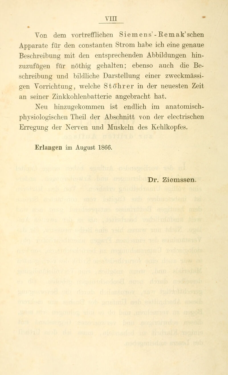 • Von dem vortrefflichen Siemens'-Eemak'sehen Apparate für den constanten Strom habe ich eine genaue Beschreibung mit den entsprechenden Abbildungen hin- zuzufügen für nöthig gehalten; ebenso auch die Be- schreibung und bildliche Darstellung einer zweckmässi- gen VoiTichtung, welche Stö'hrer in der neuesten Zeit an seiner Zinkkohlenbatterie angebracht hat. Neu hinzugekommen ist endlich im anatomisch- physiologischen Theil der Abschnitt von der electrischen Erregung der Nerven und Muskeln des Kehlkopfes. Erlangen im August 1866. Dr. Ziemssen.