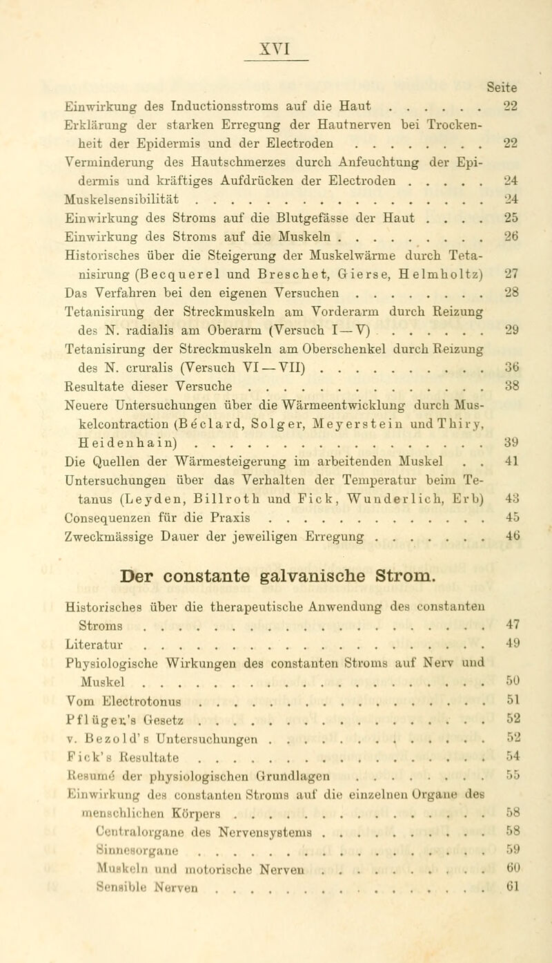Seite Einwirkung des Inductionsstvoms auf die Haut 22 Erklärung der starken Erregung der Hautnerven bei Trocken- heit der Epidermis und der Electroden 22 Verminderung des Hautsckmerzes durch Anfeuchtung der Epi- dermis und kräftiges Aufdrücken der Electroden 24 Muskelsensibilität 24 Einwirkung des Stroms auf die Blutgefässe der Haut .... 25 Einwirkung des Stroms auf die Muskeln 26 Historisches über die Steigerung der Muskelwärme durch Teta- nisirung (Becquerel und Breschet, Gierse, Helmholtz) 27 Das Verfahren bei den eigenen Versuchen 28 Tetanisiruug der Streckmuskeln am Vorderarm durch Reizung des N. radialis am Oberarm (Versuch I — V) 29 Tetanisirung der Streckmuskeln am Oberschenkel durch Eeizung des N. cruralis (Versuch VI —VII) 36 Resultate dieser Versuche 38 Neuere Untersuchungen über die Wärmeentwicklung durch Mus- kelcontraction (B eclard, Solger, Meyerstein undThiry, Heidenhain) 39 Die Quellen der Wärmesteigerung im arbeitenden Muskel . . 41 Untersuchungen über das Verhalten der Temperatur beim Te- tanus (Leyden, Billroth und Fick , Wunderlich, Erb) 43 Consequenzen für die Praxis 45 Zweckmässige Dauer der jeweiligen Erregung 46 Der constante galvanische Strom. Historisches über die therapeutische Anwendung des constanteu Stroms 47 Literatur 49 Physiologische Wirkungen des constanteu Stroms auf Nerv und Muskel r^O Vom Electrotonus 51 Pflügeu's Gesetz 52 V. Bezold's Untersuchungen 52 Fick's Resultate 54 Re8um(5 der physiologischen Grundlagen 55 Einwirkung des coustanten Stroms auf die einzelnen Organe des menschlichen Körpers 58 Ccntralorgane des Nervensystems 58 Sinnesorgane 59 MuHkcln und motorische Nerven 60 Sensible Nerven 61