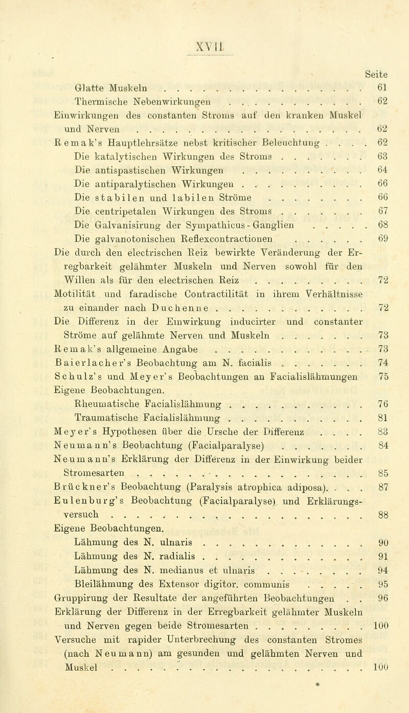 Seite Glatte Muskeln 61 Thermische Nebenwirkungen 62 Einwirkungen des constanten Stroms auf den kranken Muskel und Nerven 62 R e m a k' s Hauptlehrsätze nebst kritischer Beleuchtung .... 62 Die katalytischen Wirkungen des Stroms 63 Die antispastischen Wirkungen 64 Die antiparalytischen Wirkungen 66 Die stabilen und labilen Ströme ........ 66 Die centripetalen Wirkungen des Stroms 67 Die Galvanisirung der Sympathicus - Ganglien ..... 68 Die galvanotonischen Reflexcontractionen ...... 69 Die durch den electrischen Eeiz bevrirkte Veränderung der Er- regbarkeit gelähmter Muskeln und Nerven sowohl für den Willen als für den electrischen Reiz 72 Motilität und faradische Contractilität in ihrem Verhältnisse zu einander nach Duchenne . . . . . 72 Die Differenz in der Einwirkung iuducirter und constanter Ströme auf gelähmte Nerven und Muskeln 73 Remak's allgemeine Angabe 73 Baier lache r's Beobachtung am N. facialis 74 Schulz's und Meyer's Beobachtungen an Facialislähmungen 75 Eigene Beobachtungen. Rheumatische Facialislähmung 76 Traumatische Facialislähmung 81 Meyer's Hypothesen über die Ursche der Differenz .... 83 Neumann's Beobachtung (Facialparalyse) 84 Neumaun's Erklärung der Differenz in der Einwirkung beider Stromesarten 85 Brückner's Beobachtung (Paralysis atrophica adiposa). ... 87 Eulenburg's Beobachtung (Facialparalyse) und Erklärungs- versuch ....,..., , 88 Eigene Beobachtungen. Lähmung des N. ulnaris 90 Lähmung des N. radialis ............. 91 Lähmung des N. medianus et ulnaris 94 Bleilähmung des Extensor digitor. communis 95 Gruppirung der Resultate der angeführten Beobachtungen . . 96 Erklärung der Differenz in der Erregbarkeit gelähmter Muskeln und Nerven gegen beide Stromesarten ......... 100 Versuche mit rapider Unterbrechung des constanten Stromes (nach Neu mann) am gesunden und gelähmten Nerven und Muskel ..... r .. 100