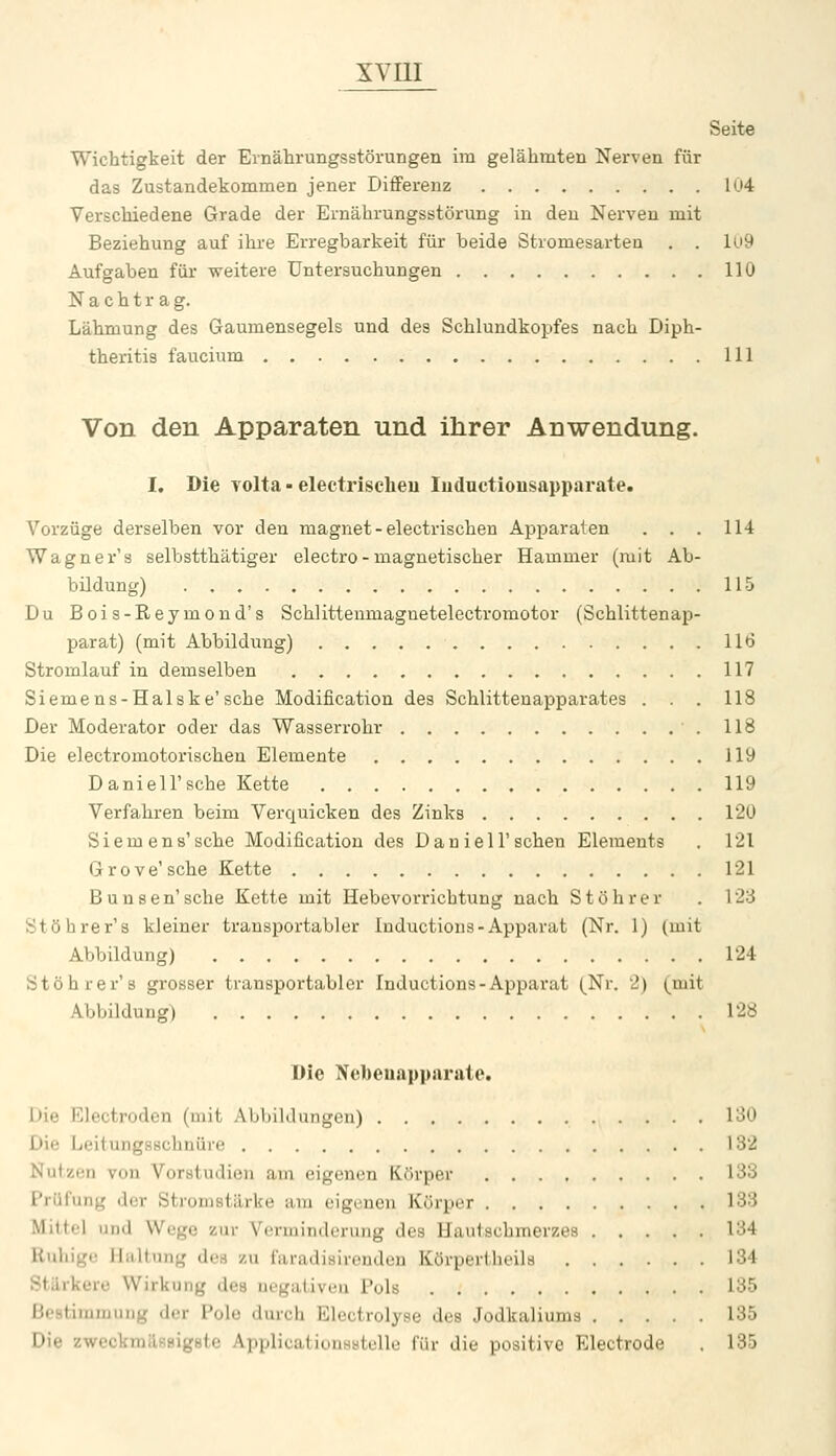 Seite Wichtigkeit der Ernährungsstörungen im gelähmten Nerven für das Zustandekommen jener Differenz Iu4 Verschiedene Grade der Ernährungsstörung in den Nerven mit Beziehung auf ihre Erregbarkeit für beide Stromesarten . . Ui9 Aufgaben für weitere Untersuchungen 110 Nachtrag. Lähmung des Gaumensegels und des Schlundkopfes nach Diph- theritis faucium 111 Von den Apparaten und ihrer Anwendung. I, Die Tolta - electrischeu luductionsapparate. Vorzüge derselben vor den magnet-electrischeu Apparaten . . . 114 Wagner's selbstthätiger electro - magnetischer Hammer (mit Ab- büdung) 115 Du Bois-Reymond's Schlittenmagnetelectromotor (Schlittenap- parat) (mit Abbildung) 116 Stromlauf in demselben 117 Siemens-Halske'sche Modification des Schlittenapparates . . . 118 Der Moderator oder das Wasserrohr 118 Die electromotorischen Elemente 119 Daniel!'sehe Kette 119 Verfahren beim Verquicken des Zinks 12Ü Siemens'sehe Modification des D au iell'scheu Elements . 121 G r 0 V e' sehe Kette 121 Bunsen'sche Kette mit Hebevorrichtung nach Stöhrer . 123 Stöbrer's kleiner transportabler Inductions-Apparat (Nr. 1) (mit Abbildung) 124 Stöhrer'8 grosser transportabler Inductions-Apparat (^Nr. 2) (mit Abbildung) 128 Die Nebenapparate. I)ie Electroden (mit Abbildungen) 130 Die LeitungsBchnüre 182 Nutzen von Vorstudien am eigenen Körper 133 Prüfung der Stromstärke am eigenen Körper 133 Mittel und Wege zur Verminderung des Hautschmerzes 134 Ruhige Haltung des zu faradisirenden Körpertheila 134 Stärkere Wirkung des negativen Pols 135 Bestimmung der Polo durch Elcctrolyse des Jodkaliums 135 Die zwcckmäfisigste ApplicatiouHstelle für die positive Electrode . 135
