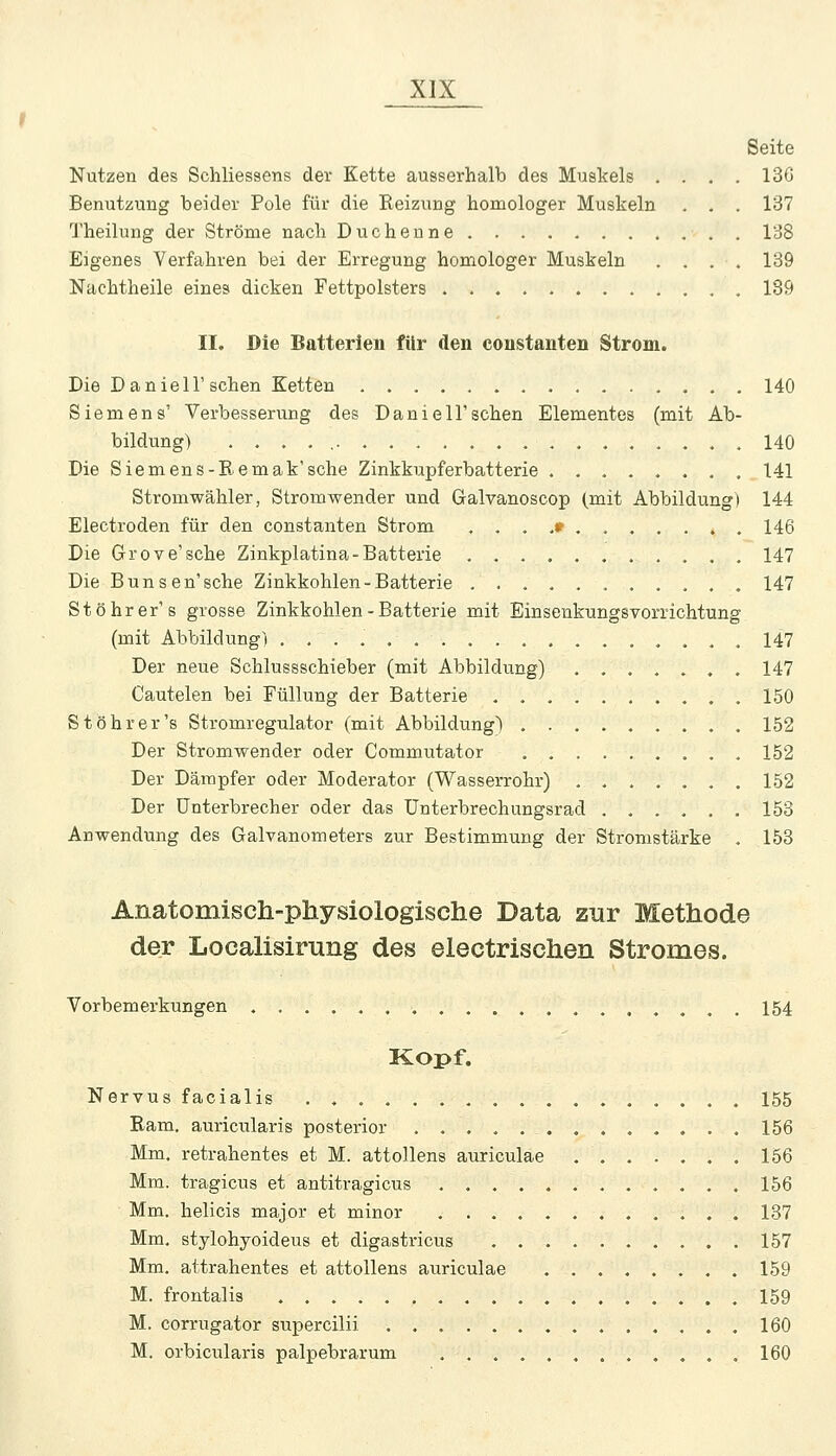 Nutzen des Schliessens der Kette ausserhalb des Muskels . Benutzung beider Pole für die Reizung homologer Muskeln Theilung der Ströme nach Duchenne Eigenes Verfahren bei der Erregung homologer Muskeln Nachtheile eines dicken Fettpolsters . Seite 136 137 138 139 189 II. Die Batterien für den coustanten Strom. Die D anieir sehen Ketten 140 Siemens' Verbesserung des Daniel!'sehen Elementes (mit Ab- bildung) . . . , 140 Die Siemens-Remak'sche Zinkkupferbatterie ........ 141 Stromwähler, Stromwender und Galvanoscop (mit Abbildung) 144 Electroden für den constanten Strom , . . ,« 146 Die Grove'sche Zinkpiatina-Batterie 147 Die Bunsen'sche Zinkkohlen-Batterie ........... 147 St Öhr er's grosse Zinkkohlen-Batterie mit Einsenkungsvorrichtung (mit Abbildung) 147 Der neue Schlussschieber (mit Abbildung) ....... 147 Cautelen bei Füllung der Batterie 150 St Öhr er's Stromregulator (mit Abbildung) . 152 Der Stromwender oder Commutator 152 Der Dämpfer oder Moderator (Wasserrohr) . 152 Der Unterbrecher oder das Unterbrechungsrad 153 Anwendung des Galvanometers zur Bestimmung der Stromstärke . 153 Anatomisch-physiologische Data zur Methode der Localisirung des electrischen Stromes. Vorbemerkungen 154 Kopf. Nervus facialis 155 Ram, auricularis posterior 156 Mm. retrahentes et M. attollens auriculae 156 Mm. tragicus et antitragicus 156 Mm. helicis major et minor ............ 137 Mm, stylohyoideus et digastricus 157 Mm. attrahentes et attollens auriculae ........ 159 M. frontalis 159 M. corrugator supercilii . 160 M. orbicularis palpebrarum 160