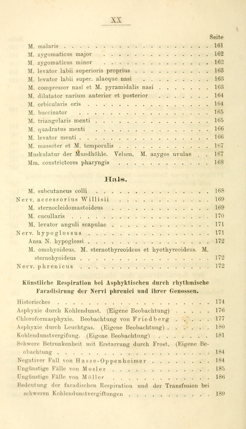 Seite M. malaris 161 M. zygomaticus major 162 M. zygomaticus minor . 162 M. levator labü superioris proprius 163 M. levator labü super, alaeque nasi 163 M. compressor nasi et M. pyramidalis nasi 163 M. dilatator narium anterior et posterior 164 M. orbicularis oris 164 M. buccinator 165 M. triangularis menti 165 M. quadratus menti 166 M. levator menti 166 M. masseter et M. temporalis 167 Muskulatur der Mundhöhle. Velum. M. azj^gos uvulae . . 167 Mm. constrictores pharyngis ,168 Hals. M. subcutaneus colli 168 Nerv, accessorius Willisii 169 M. sternocleidomastoideus 169 M. cucullaris 170 M. levator anguli scapulae 171 Nerv, hypoglossus 171 Ansa N. hypoglossi 172 M. omohyoideus. M. sternothyreoideus et hyothyreoideus. M. sternohyoideus 172 Nerv, phrenicus 172 Künstliche Respiration bei Aspliyktischcu durch rhythmische Faradisirung der Nervi phrenici und llirer Genossen. Historisches 174 Asphyxie durch Kohlendunst. (Eigene Beobachtung) 176 Chloroformasphyxie. Beobachtung von Friedberg 177 Asphyxie durch Leuchtgas. (Eigene Beobachtung) 1^*0 Kohlendunstvergifung. (Eigene Beobachtung) 181 öchwere Betrunkenheit mit Erstarrung durch Frowt. (Rigenc Be- obachtung .184 Negativer Fall von H asse-Op pm li .inicr 184 Ungünstige Fälle von Mosler 185 üngilnHtige Fillle von MoII.m- 186 Bedeutung der fariidisclion RcRpiration und der Transfusion bei Bchweren KohlcndunHtvcrgiftungcn 18M