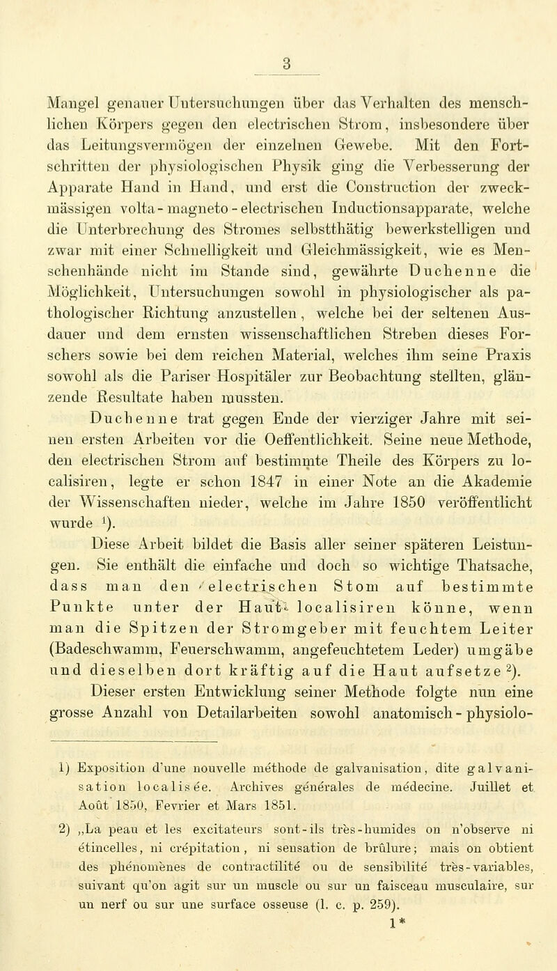 Mangel genauer Untersuchungen über das Verhalten des mensch- lichen Körpers gegen den electrischen Strom, insbesondere über das Leitungsverinögen der einzelnen Gewebe. Mit den Fort- schritten der physiologischen Physik ging die Verbesserung der Apparate Hand in Hand, und erst die Construction der zweck- mässigen volta-magneto-electrischen Inductionsapparate, welche die Unterbrechung des Stromes selbstthätig bewerkstelligen und zwar mit einer Schnelligkeit und Grleichmässigkeit, wie es Men- schenhände nicht im Stande sind, gewährte Duchenne die Möglichkeit, Untersuchungen sowohl in physiologischer als pa- thologischer Richtung anzustellen, welche bei der seltenen Aus- dauer und dem ernsten wissenschaftlichen Streben dieses For- schers sowie bei dem reichen Material, welches ihm seine Praxis sowohl als die Pariser Hospitäler zur Beobachtung stellten, glän- zende Resultate haben mussten. Duchenne trat gegen Ende der vierziger Jahre mit sei- neu ersten Arbeiten vor die Oeffentlichkeit. Seine neue Methode, den electrischen Strom auf bestimmte Theile des Körpers zu lo- calisiren, legte er schon 1847 in einer Note an die Akademie der Wissenschaften nieder, welche im Jahre 1850 veröffentlicht wurde ^). Diese Arbeit bildet die Basis aller seiner späteren Leistun- gen. Sie enthält die einfache und doch so wichtige Thatsache, dass man den - electrischen Stom auf bestimmte Punkte unter der Haut«^ localisiren könne, wenn man die Spitzen der Stromgeber mit feuchtem Leiter (Badeschwamm, Feuerschwamm, angefeuchtetem Leder) umgäbe und dieselben dort kräftig auf die Haut aufsetze 2). Dieser ersten Entwicklung seiner Methode folgte nun eine grosse Anzahl von Detailarbeiten sowohl anatomisch - physiolo- 1) Exposition d'une nouvelle methode de galvanisation, dite galvani- satiou localisee. Archives geiierales de medecine. Juillet et. Aoüt' 1850, Fevrier et Mars 1851. 2) „La peau et les excitateurs sont-ils tres-humides on n'observe ui etincelles, ni crepitation , ni Sensation de brülure; mais on obtient des phenomenes de contractilite ou de sensibilite tres-variables, suivant qu'on agit sur un muscle ou sur un faisceau musculaire, sur un nerf ou sur une surface osseuse (1. c. p. 259). 1*