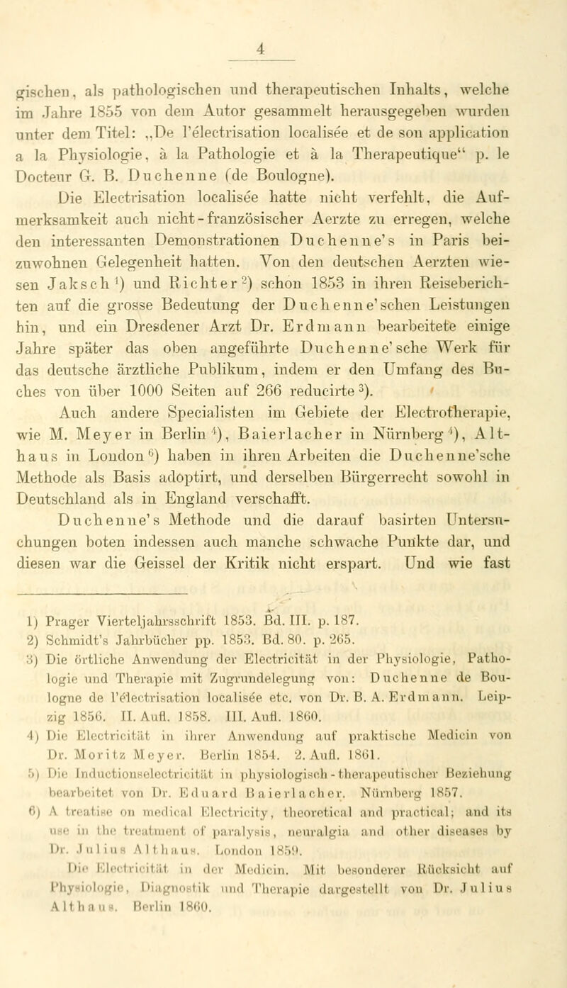 giscbeii, als pathologischen und therapeutischen Inhalts, welche im Jahre 1855 von dem Autor gesammelt herausgegeben wurden unter dem Titel: ,,De l'electrisation localisee et de son application a la Physiologie, ä la Pathologie et ä la Therapeutique p. le Docteur G. B. Duchenne fde Boulogne). Die Electrisation localisee hatte nicht verfehlt, die Auf- merksamkeit auch nicht - französischer Aerzte zu erregen, welche den interessanten Demonstrationen Duchenne'» in Paris bei- zuwohnen Gelegenheit hatten. Von den deutscheu Aerzten wie- sen Jaksch') und Richter 2) schon 1853 in ihren Reiseberich- ten auf die grosse Bedeutung der Duchenne'sehen Leistungen hin, und ein Dresdener Arzt Dr. Erdmann bearbeitete einige Jahre später das oben augeführte Duchenne'sehe Werk für das deutsche ärztliche Publikum, indem er den Umfang des Bu- ches von über 1000 Seiten auf 266 reducirte 3). Auch andere Specialisten im Gebiete der Electrofherapie, wie M. Meyer in Berlin^), Baierlacher in Nürnberg'), Alt- haus in Londonö) haben in ihren Arbeiten die Duchenue'sche Methode als Basis adoptirt, und derselben Bürgerrecht sowohl in Deutschland als in England verschafft. Duchenne's Methode und die darauf basirten Untersu- chungen boten indessen auch manche schwache Punkte dar, und diesen war die Geissei der Kritik nicht erspart. Und wie fast 1) Prager Vierteljahrsschrift 1853. Bd. III. p. 187. 2) Schmidt's Jahrbücher pp. 1853, Bd. 80. p. 265. 3) Die örtliche Anwendung der Electricität in der Physiologie, Patho- logie und Therapie mit Zugrundelegung von: Duchenne de Bou- logne de r^ectrisation localisee etc. von Dr. B. A. Erdmann. Leip- zig 1856. IL Aufl. 1858. III. Au«. 1860. 4) Die Electricität in ihrer Anwendung auf praktische Medicin von Dr. Moritz Meyer. Berlin 1854. 2. Aufl. 1861. 5) Die Inductiouselectricität in physiologisch - therapeutischer Beziehung bearbeitet von Dr. Eduard Baierlacher. Nürnberg 1857. 6) A treatise ou medical Electricity, theoretical and practical; and its use in the treatment of paralysis, neuralgia und othor diseases by Dr. .JuliuB AU,haus. London 185S». I>if Klectricitilt in der Medicin. Mit besonderer Rücksicht auf IMiysioIogie, Diagnostik nnd Therapie dargestellt von Dr. .lulius Althaus. Berlin 1860.