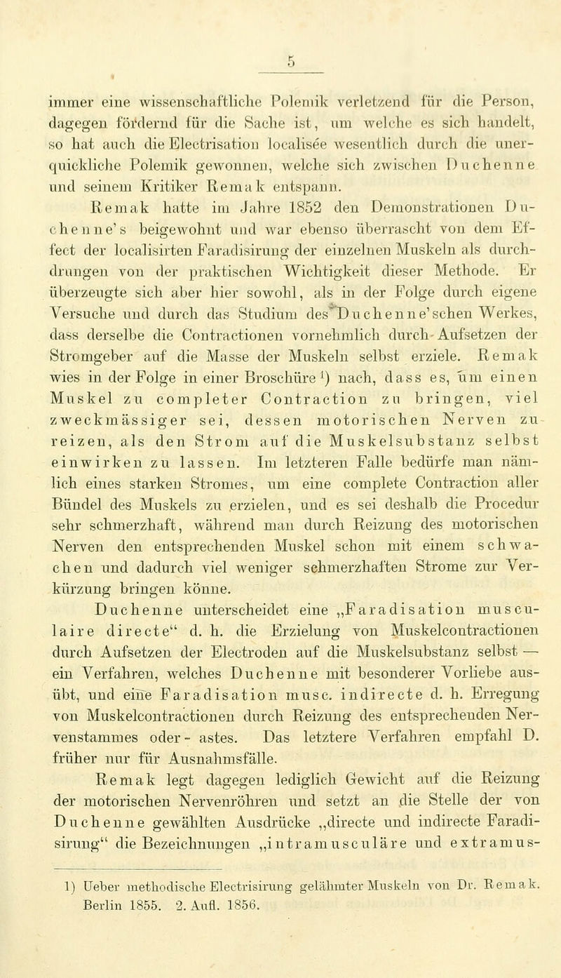 immer eine wissenschaftliche Polemik verletzend für die Person, dagegen föi*dernd für die Sache ist, um welche es sich handelt, so hat auch die Electrisatiou localisee wesentlich durch die uner- quickliche Polemik gewonnen, welche sich zwischen Duchenne und seinem Kritiker Remak entspann. Remak hatte im Jahre 1852 den Demonstrationen Du- chenne's beigewohnt und war ebenso überrascht von dem Ef- fect der localisirten Faradisirung der einzelnen Muskeln als durch- drungen von der praktischen Wichtigkeit dieser Methode. Er überzeugte sich aber hier sowohl, als in der Folge durch eigene Versuche und durch das Studium desH)uchenne'sehen Werkes, dass derselbe die Contractionen vornehmlich durch-Aufsetzen der Stromgeber auf die Masse der Muskeln selbst erziele. Remak wies in der Folge in einer Broschüre ^) nach, dass es, um einen Muskel zu completer Contraction zu bringen, viel zweckmässiger sei, dessen motorischen Nerven zu reizen, als den Strom auf die Muskelsubstanz selbst einwirken zu lassen. Im letzteren Falle bedürfe man näm- lich eines starken Stromes, um eine complete Contraction aller Bündel des Muskels zu erzielen, und es sei deshalb die Procedur sehr schmerzhaft, während man durch Reizung des motorischen Nerven den entsprechenden Muskel schon mit einem schwa- chen und dadurch viel weniger schmerzhaften Strome zur Ver- kürzung bringen könne. Duchenne unterscheidet eine „Faradisation muscu- laire directe d. h. die Erzielung von Muskelcontractionen durch Aufsetzen der Electroden auf die Muskelsubstanz selbst — ein Verfahren, welches Duchenne mit besonderer Vorliebe aus- übt, und eine Faradisation musc. indirecte d. h. Erregung von Muskelcontractionen durch Reizung des entsprechenden Ner- venstammes oder- astes. Das letztere Verfahren empfahl D. früher nur für Ausnahmsfälle. Remak legt dagegen lediglich Gewicht auf die Reizung der motorischen Nervenröhren und setzt an die Stelle der von Duchenne gewählten Ausdrücke „directe und indirecte Faradi- sirung die Bezeichnungen „intramusculäre und extramus- 1) üeber methodische Electrisirung gelähmter Muskeln von Dr. Remak. Berlin 1855. 2. Aufl. 1856.