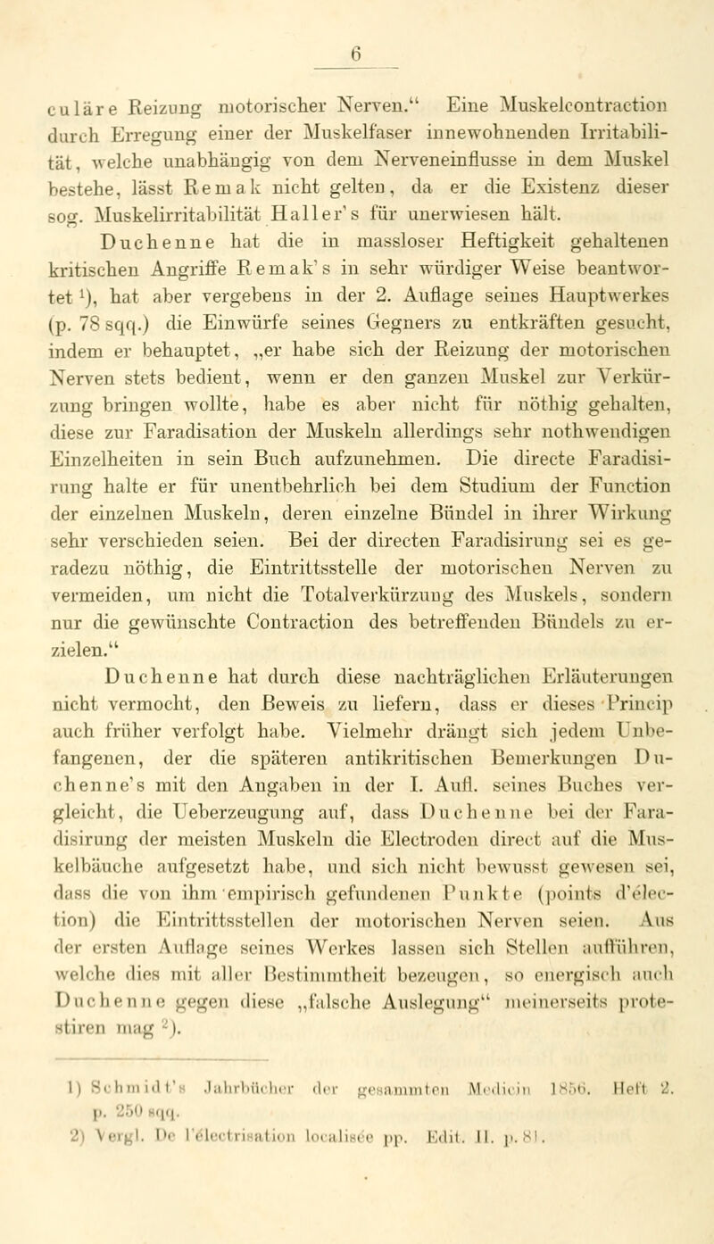 6__ culäre Reizung motorischer Nerven. Eine Muskelcontraction durch Erregung einer der Muskelfaser innewohnenden Irritabili- tät, -welche unabhängig von dem Nerveneinflusse in dem Muskel bestehe, lässt Remak nicht gelten, da er die Existenz dieser sog. Muskelirritabilität Haller's für unerwiesen hält. Duchenne hat die in massloser Heftigkeit gehaltenen kritischen Angriffe Remak's in sehr würdiger Weise beantwor- tet ^), hat aber vergebens in der 2. Auflage seines Hauptwerkes (p. 78 sqq.) die Einwürfe seines Gegners zu entkräften gesucht, indem er behauptet, „er habe sich der Reizung der motorischen Nerven stets bedient, wenn er den ganzen Muskel zur Verkür- zung bringen wollte, habe es aber nicht für nöthig gehalten, diese zur Faradisation der Muskeln allerdings sehr nothwendigen Einzelheiten in sein Buch aufzunehmen. Die directe Faradisi- rung halte er für unentbehrlich bei dem Studium der Function der einzelnen Muskeln, deren einzelne Bündel in ihrer Wirkung sehr verschieden seien. Bei der directen Faradisirung sei es ge- radezu nöthig, die Eintrittsstelle der motorischen Nerven zu vermeiden, um nicht die Totalverkürzung des Muskels, sondern nur die gewünschte Contraction des betreffenden Bündels zu er- zielen. Duchenne hat durch diese nachträglichen Erläuterungen nicht vermocht, den Beweis zu liefern, dass er dieses Princip auch früher verfolgt habe. Vielmehr drängt sich jedem Unbe- fangenen, der die späteren antikritischen Bemerkungen Du- chenne's mit den Angaben in der I. Aufl. seines Buches ver- gleicht, die Ueberzeugung auf, dass Duclieuno bei der Fara- disirung der meisten Muskeln die Electroden direct auf die Mus- kelbäuche aufgesetzt habe, und sich nicht bewusst gcAvesen sei, dass die von ihm empirisch gefundenen Punkte (points d'elec- tion) die Eintrittsstellen der motorischen Nerven seien. Aus der ersten Auflage seines Werkes lassen sich Stellen auffuhren, welche dies mit aller Bestimmtheit bezeugen, so euergisdi auch Duchenne gegen diese ,,falsche Auslogiiiig inciiKM-scits prote- stiren mag '-). l)Schnii(1t's .1;ilnl)ii( her der freHaiiimtcn Mr,|i, In ]s:.t;. Heft 2. p. 250 8fiq.