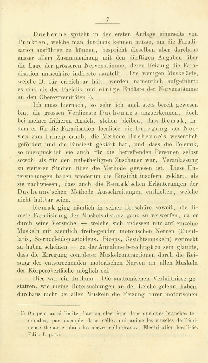 Punkten, welche man durchaus kennen müsse, um die Faradi- sation ausführen zu können, bespricht dieselben aber durchaus ausser allem Zusammenhang mit den dürftigen Angaben über die Lage der grösseren Nerveustämme, deren Reizung die Fara- disation musculaire indirecte darstellt. Die wenigen Muskeläste, welche D. für erreichbar hält, werden namentlich aufgeführt: es sind die des Facialis und einige Endäste der Nervenstämme an den Oberextremitäten ^). Ich muss hiernach, so sehr ich auch stets bereit gewesen bin, die grossen Verdienste Duchenne's anzuerkennen, doch bei meiner früheren Ansicht stehen bleiben, dass Remak, in- dem er für die Faradisation localisee die Erregung der Ner- ven zum Princip erhob, die Methode Duchenne's wesentlich gefördert und die Einsicht geklärt hat, und dass die Polemik, so unerquicklich sie auch für die betreffenden Personen selbst sowohl als für den unbetheiligten Zuschauer war, Veranlassung zu weiteren Studien über die Methode gewesen ist. Diese Un- tersuchungen haben wiederum die Einsicht insofern geklärt, als sie nachwiesen, dass auch die Remak'sehen Erläuterungen der Duchenne'sehen Methode Ausschreitungen enthielten, welche nicht haltbar seien. Remak ging nämlich in seiner Broschüre soweit, die di- recte Faradisirung der Muskelsubstanz ganz zu verwerfen, da er durch seine Versuche — welche sich indessen nur auf einzelne Muskeln mit ziemlich freiliegenden motorischen Nerven (Cucul- laris, Sternocleidomastoideus, Biceps, Gesichtsmuskeln) erstreckt zu haben scheinen — zu der Annahme berechtigt zu sein glaubte, dass die Erregung completer Muskelcontractionen durch die Rei- zung der entsprechenden motorischen Nerven an allen Muskeln der Körperoberfläche möglich sei. Dies war ein Irrthum. Die anatomischen Verhältnisse ge- statten, wie meine Untersuchungen an der Leiche gelehrt haben, durchaus nicht bei allen Muskeln die Reizung ihrer motorischen 1) On peut aussi limiter Taction electrique dans quelques branches ter- minales, par exemple dans celle, qui anime les muscles de Temi- nence thenar et dans les nerves collateraus. Electrisation localisee. Edit. I. p.45.