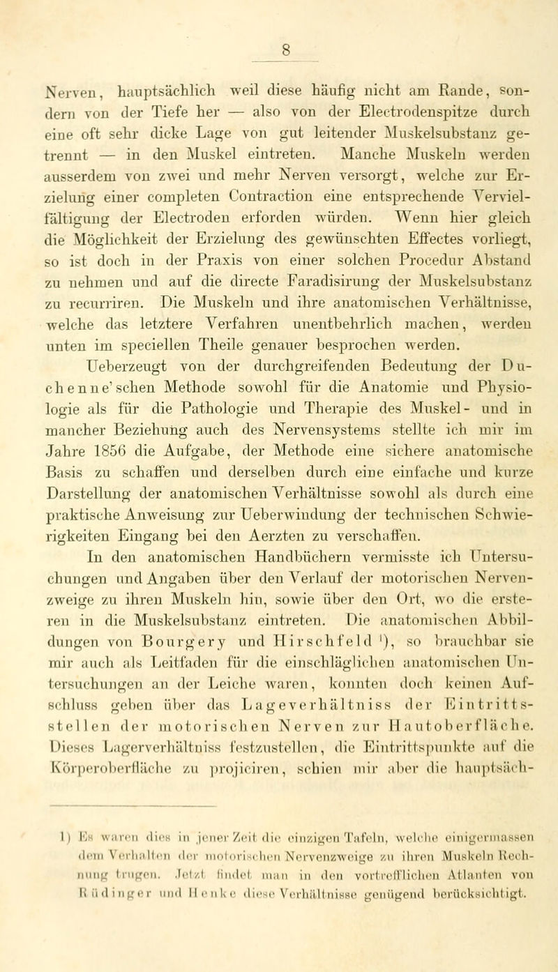 Nerven, hauptsächlich weil diese häufig nicht am Rande, son- dern von der Tiefe her — also von der Electrodeuspitze durch eine oft sehr dicke Lage von gut leitender Muskelsubstauz ge- trennt — in den Muskel eintreten. Manche Muskeln werden ausserdem von zwei und mehr Nerven versorgt, welche zur Er- zielung einer completen Contraction eine entsprechende Verviel- fältigung der Electroden erforden würden. Wenn hier gleich die Möglichkeit der Erzielung des gewünschten Effectes vorliegt, so ist doch in der Praxis von einer solchen Procedur Abstand zu nehmen und auf die directe Faradisirung der Muskelsubstanz zu recurriren. Die Muskeln und ihre anatomischen Verhältnisse, welche das letztere Verfahren unentbehrlich machen, werden unten im speciellen Theile genauer besprochen werden. Ueberzeugt von der durchgreifenden Bedeutung der Du- chenne'sehen Methode sowohl für die Anatomie und Physio- logie als für die Pathologie und Therapie des Muskel- und in mancher Beziehung auch des Nervensystems stellte ich mir im Jahre 1856 die Aufgabe, der Methode eine sichere anatomische Basis zu schaffen und derselben durch eine einfache und kurze Darstellung der anatomischen Verhältnisse sowohl als durch eine praktische Anweisung zur Ueberwindung der technischen Schwie- rigkeiten Eingang bei den Aerzten zu verschaffen. In den anatomischen Handbüchern vermisste ich Untersu- chungen und Angaben über den Verlauf der motorischen Nerven- zweige zu ihren Muskeln hin, sowie über den Ort, wo die erste- ren in die Muskelsubstanz eintreten. Die anatomischen Abbil- dungen von Bourgery und Hirschfeld '), so brauchbar sie mir auch als Tjeitfaden für die einschläglicheu anatomischen ün- tersuchuiigen an der Leiche Avaren, konnten doch keinen Auf- schluss gehen über das Lageverhältniss der Eintritts- stellen der motorischen Nerven zur 11 n utoberfläche. Dieses Lagerverhältuiss festzustellen, die Eintrittspunkte auf die Körperoberfläche zu projiciren, schien mir aber die hanptsäch- I) \<]h \s;ucii (lii's Im jener Zeit die eiiizj^eii Tufelii. weKlie emigeniiati^'Oii (lein Veiliiillrii der niotovischen Nerveiizweige zu iliren Muskeln Rech- Miiii^' lruf,'OM. .lel/.l findol. ni;iii in den vorlreiriiclien Atlanten von Hüdingiir und llenUe tliese Vorhältnisse gonügend borücksichtigt.