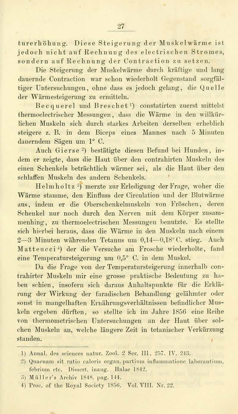 turerhöliuug. Diese Steigerung der Muskelwärme ist jedoch nicht auf Rechnung des electrischen Stromes, sondern auf Rechnung der Contraction zu setzen. Die Steigerung der Muskelwärme durch kräftige und lang dauernde Contraction war schon wiederholt Gegenstand sorgfäl- tiger Untersuchungen, ohne dass es jedoch gelang, die Quelle der Wärmesteigerung zu ermitteln. Becquerel und BreschetO constatirten zuerst mittelst thermoelectrischer Messungen, dass die Wärme in den willkür- lichen Muskeln sich durch starkes Arbeiten derselben erheblich steigere z. B. in dem Biceps eines Mannes nach 5 Minuten dauerndem Sägen um 1° C. Auch Gierse 2) bestätigte diesen Befund bei Hunden, in- dem er zeigte, dass die Haut über den contrahirten Muskeln des einen Schenkels beträchtlich wärmer sei, als die Haut über den schlaffen Muskeln des andern Schenkels. Helmholtz 3)'merzte zur Erledigung der Frage, woher die Wärme stamme, den Einfluss der Circulation und der Blutwärme aus, indem er die Oberschenkelmuskeln von Fröschen, deren Schenkel nur noch durch den Nerven mit dem Körper zusam- menhing, zu thermoelectrischen Messungen benutzte. Es stellte sich hierl^ei heraus, dass die Wärme in den Muskeln nach einem 2—3 Minuten währenden Tetanus um 0,14—0,18° C. stieg. Auch Matteucci^) der die Versuche am Frosche wiederholte, fand eine Temperatursteigerung um 0,5° C. in dem Muskel. Da die Frage von der Temperatursteigerung innerhalb con- trahirter Muskeln mir eine grosse praktische Bedeutung zu ha- ben schien, insofern sich daraus Anhaltspunkte für die Erklä- rung der Wirkung der faradischen Behandlang gelähmter oder sonst in mangelhaften Ernährungsverhältnissen befindlicher Mus- keln ergeben dürften, so stellte ich im Jahre 1856 eine Reihe von thermometrischen Untersuchungen an der Haut über sol- chen Muskeln an, welche längere Zeit in tetanischer Verkürzung standen. / 1) Annal. des scieuces iiatur. Zool. 2 Ser. III, 257. IV. 243. 2) Quaeuam sit ratio caloris organ. partium inflammatione laborautium, febrium etc. Dissert. inaiig. Halae 1842. 3) Müller's Archiv 1848. pag. 144. 4) Proc. of the Royal Society 1856, Vol. VIII. Nr. 22.