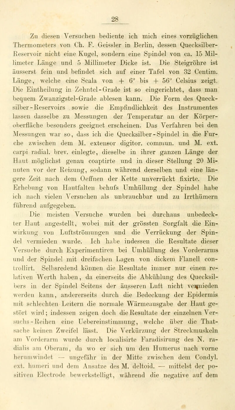 Zu diesen Versuchen bediente ich mich eines vorzüglichen Thermometers von Ch. F. Geissler in Berlin, dessen Quecksilber- Reservoir nicht eine Kugel, sondern eine Spindel von ca. 15 Mil- limeter Länge und 5 Millimeter Dicke ist. Die Steigröhre ist äusserst fein und befindet sich auf einer Tafel von 32 Ceutim. Länge, welche eine Scala von + 6° bis + 56° Celsius zeigt. Die Eintheilung in Zehntel-Grade ist so eingerichtet, dass man bequem Zwanzigstel-Grade ablesen kann. Die Form des Queck- silber-Reservoirs sowie die Empfindlichkeit des Instrumentes lassen dasselbe zu Messungen der Temperatur au der Körper- oberfläche besonders geeignet erscheinen. Das Verfahren bei den Messungen war so, dass ich die Quecksilber - Spindel in die Fur- che zwischen dem M. extensor digitor. comnmn. und M. ext. carpi radial, brev. einlegte, dieselbe in ihrer ganzen Länge der Haut möglichst genau coaptirte und in dieser Stellung 20 Mi- nuten vor der Reizung, sodann während derselben und eine län- gere Zeit nach dem Oeifnen der Kette unverrückt fixirte. Die Erhe])ung von Hautfalten behufs Umhüllung der Spindel habe ich nach vielen Versuchen als unbrauchbar und zu Irrthümern führend aufgegeben. Die meisten Versuche wurden bei durchaus unbedeck- ter Haut augestellt, wobei mit der grössten Sorgfalt die Ein- wirkung von Luftströmungen und die Verrückung der Spin- del vermieden wurde. Ich habe indessen die Resultate dieser Versuche durch Experimentiren bei Umhüllung des Vorderarms und der Spindel mit dreifachen Lagen von dickem Flanell con- trollirt. Selljsredend können die Resultate immer nur einen re- lativen. Werth haben, da einerseits die Abkühlung des Quecksil- bers in der Spindel Seitens der äusseren Luft nicht venfiiieden werden kann, andererseits durch die Bedeckung der Epidermis mit schlechten Leitern die normale Wärmeausgabe der Haut ge- stört wird; indessen zeigen doch die Resultate der einzelnen Ver- suchs-Reihen eine Uebereinstimiiiuug, welche über die That- sache keinen Zweifel lässt. Die Verkürzung der Streckmuskeln am VordcM-arm wurde durch localisirtc l'^aradisirung des N. ra- (liiilis ;iiii ()bci-aiii, du wo er sich um den Ilimicrus nach vorne hcruiiiwiiidct - ungefähr in der Mitte zwisihen dem Condyl, exi, hiiiueri und deui Ansätze des M. deltoid. — mittelst der po- sitiven Electrode bewerkstelligt, währeud die negative auf dem