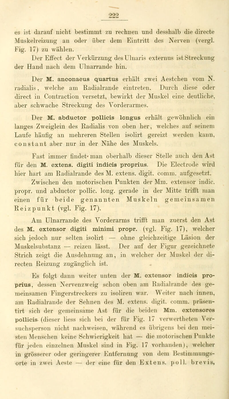 es ist darauf uiclit bestimmt zu rechueu und desshalb die directe Muskelreizuug au oder über dem Eintritt des Nerven (vergl. Fig. 17) zu wählen. Der Effect der Verkürzung des Uluaris exteruus ist Streckung der Hand nach dem Uluarrande hin. Der M. anconaeus quartus erhält zwei Aestehen vom N. radialis. welche am Radialrande eintreten. Durch diese oder direct in Contractiou versetzt, bewirkt der Muskel eine deutliche, aber schwache Streckung des Vorderarmes. Der M. abduetor poUieis longus erhält gewöhnlich ein langes Zweiglein des Radialis von oben her, welches auf seinem Laufe häufig au mehreren Stelleu isolirt gereizt werdeu kanu, coustant aber nur in der Nähe des Muskels. Fast immer findet« man oberhalb dieser Stelle auch den Ast für den M. extens. digiti indicis proprius. Die Electrode wird hier hart am Radialrande des M. extens. digit. comm. aufgesetzt. Zwischen den motorischen Punkten der Mm. exteusor indic. propr. und abduetor pollic. long, gerade in der Mitte trifi't man einen für beide genannten Muskeln gemeinsamen Reizpunkt (vgl. Fig. 17). Am Ulnarrande des Vorderarms trifft man zuerst den Ast des M. extensor digiti minimi propr. (vgl. Fig. 17), welcher sich jedoch nur selten isolirt — ohne gleichzeitige Läsion der Muskelsubstanz — reizen lässt. Der auf der Figur gezeichnete Strich zeigt die Ausdehnung an, in welcher der Muskel der di- recten Reizung zugänglich ist. Es folgt dann weiter unten der M. extensor indicis pro- prius, dessen Nervenzweig schon oben am Radialrande des ge- meinsamen Fingerstreckers zu isoliren war. Weiter nach innen, am Radialrande der Sehnen des M. extens. digit, comm. präsen- tirt sich der gemeinsame Ast für die beiden Mm. extensores pollicis- (dieser Hess sich bei der für Fig. 17 verwertheteu Ver- suchsperson nicht nachweisen, während es übrigens bei den mei- sten Menschen keine Schwierigkeit hat — die motorischen Punkte für jeden einzelnen Muskel sind in Fig. 17 vorhanden), welcher in grösserer oder geringerer l^^ntfernung von dem l^estimmungs- orte in zwei Aeste — der eine für den Extens. poll. brevis,
